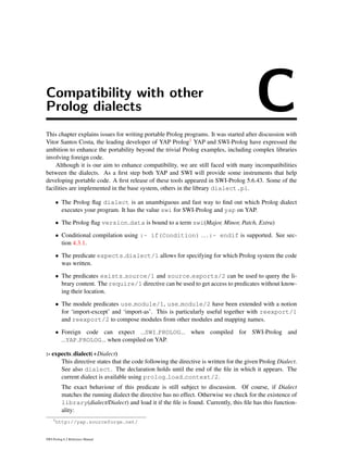 Compatibility with other
Prolog dialects CThis chapter explains issues for writing portable Prolog programs. It was started after discussion with
Vitor Santos Costa, the leading developer of YAP Prolog1 YAP and SWI-Prolog have expressed the
ambition to enhance the portability beyond the trivial Prolog examples, including complex libraries
involving foreign code.
Although it is our aim to enhance compatibility, we are still faced with many incompatibilities
between the dialects. As a ﬁrst step both YAP and SWI will provide some instruments that help
developing portable code. A ﬁrst release of these tools appeared in SWI-Prolog 5.6.43. Some of the
facilities are implemented in the base system, others in the library dialect.pl.
• The Prolog ﬂag dialect is an unambiguous and fast way to ﬁnd out which Prolog dialect
executes your program. It has the value swi for SWI-Prolog and yap on YAP.
• The Prolog ﬂag version data is bound to a term swi(Major, Minor, Patch, Extra)
• Conditional compilation using :- if(Condition) ... :- endif is supported. See sec-
tion 4.3.1.
• The predicate expects dialect/1 allows for specifying for which Prolog system the code
was written.
• The predicates exists source/1 and source exports/2 can be used to query the li-
brary content. The require/1 directive can be used to get access to predicates without know-
ing their location.
• The module predicates use module/1, use module/2 have been extended with a notion
for ‘import-except’ and ‘import-as’. This is particularly useful together with reexport/1
and reexport/2 to compose modules from other modules and mapping names.
• Foreign code can expect SWI PROLOG when compiled for SWI-Prolog and
YAP PROLOG when compiled on YAP.
:- expects dialect(+Dialect)
This directive states that the code following the directive is written for the given Prolog Dialect.
See also dialect. The declaration holds until the end of the ﬁle in which it appears. The
current dialect is available using prolog load context/2.
The exact behaviour of this predicate is still subject to discussion. Of course, if Dialect
matches the running dialect the directive has no effect. Otherwise we check for the existence of
library(dialect/Dialect) and load it if the ﬁle is found. Currently, this ﬁle has this function-
ality:
1
http://yap.sourceforge.net/
SWI-Prolog 6.2 Reference Manual
 