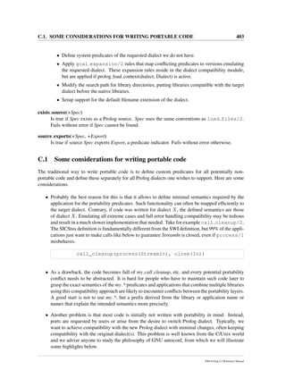 C.1. SOME CONSIDERATIONS FOR WRITING PORTABLE CODE 403
• Deﬁne system predicates of the requested dialect we do not have.
• Apply goal expansion/2 rules that map conﬂicting predicates to versions emulating
the requested dialect. These expansion rules reside in the dialect compatibility module,
but are applied if prolog load context(dialect, Dialect) is active.
• Modify the search path for library directories, putting libraries compatible with the target
dialect before the native libraries.
• Setup support for the default ﬁlename extension of the dialect.
exists source(+Spec)
Is true if Spec exists as a Prolog source. Spec uses the same conventions as load files/2.
Fails without error if Spec cannot be found.
source exports(+Spec, +Export)
Is true if source Spec exports Export, a predicate indicator. Fails without error otherwise.
C.1 Some considerations for writing portable code
The traditional way to write portable code is to deﬁne custom predicates for all potentially non-
portable code and deﬁne these separately for all Prolog dialects one wishes to support. Here are some
considerations.
• Probably the best reason for this is that it allows to deﬁne minimal semantics required by the
application for the portability predicates. Such functionality can often be mapped efﬁciently to
the target dialect. Contrary, if code was written for dialect X, the deﬁned semantics are those
of dialect X. Emulating all extreme cases and full error handling compatibility may be tedious
and result in a much slower implementation that needed. Take for example call cleanup/2.
The SICStus deﬁnition is fundamentally different from the SWI deﬁnition, but 99% of the appli-
cations just want to make calls like below to guarantee StreamIn is closed, even if process/1
misbehaves.
call_cleanup(process(StreamIn), close(In))
• As a drawback, the code becomes full of my call cleanup, etc. and every potential portability
conﬂict needs to be abstracted. It is hard for people who have to maintain such code later to
grasp the exact semantics of the my * predicates and applications that combine multiple libraries
using this compatibility approach are likely to encounter conﬂicts between the portability layers.
A good start is not to use my *, but a preﬁx derived from the library or application name or
names that explain the intended semantics more precisely.
• Another problem is that most code is initially not written with portability in mind. Instead,
ports are requested by users or arise from the desire to switch Prolog dialect. Typically, we
want to achieve compatibility with the new Prolog dialect with minimal changes, often keeping
compatibility with the original dialect(s). This problem is well known from the C/Unix world
and we advise anyone to study the philosophy of GNU autoconf, from which we will illustrate
some highlights below.
SWI-Prolog 6.2 Reference Manual
 
