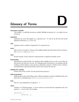 Glossary of Terms Danonymous [variable]
The variable _ is called the anonymous variable. Multiple occurrences of _ in a single term are
not shared.
arguments
Arguments are terms that appear in a compound term. A1 and a2 are the ﬁrst and second
argument of the term myterm(A1, a2).
arity
Argument count (= number of arguments) of a compound term.
assert
Add a clause to a predicate. Clauses can be added at either end of the clause-list of a predicate.
See asserta/1 and assertz/1.
atom
Textual constant. Used as name for compound terms, to represent constants or text.
backtracking
Search process used by Prolog. If a predicate offers multiple clauses to solve a goal, they are
tried one-by-one until one succeeds. If a subsequent part of the proof is not satisﬁed with the
resulting variable binding, it may ask for an alternative solution (= binding of the variables),
causing Prolog to reject the previously chosen clause and try the next one.
binding [of a variable]
Current value of the variable. See also backtracking and query.
built-in [predicate]
Predicate that is part of the Prolog system. Built-in predicates cannot be redeﬁned by the user,
unless this is overruled using redefine system predicate/1.
body
Part of a clause behind the neck operator (:-).
clause
‘Sentence’ of a Prolog program. A clause consists of a head and body separated by the neck
operator (:-) or it is a fact. For example:
parent(X) :-
father(X, _).
SWI-Prolog 6.2 Reference Manual
 
