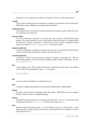 407
Expressed as “X is a parent if X is a father of someone”. See also variable and predicate.
compile
Process where a Prolog program is translated to a sequence of instructions. See also interpreted.
SWI-Prolog always compiles your program before executing it.
compound [term]
Also called structure. It consists of a name followed by N arguments, each of which are terms.
N is called the arity of the term.
context module
If a term is referring to a predicate in a module, the context module is used to ﬁnd the target
module. The context module of a goal is the module in which the predicate is deﬁned, unless
this predicate is module transparent, in which case the context module is inherited from the
parent goal. See also module transparent/1 and meta-predicate.
dynamic [predicate]
A dynamic predicate is a predicate to which clauses may be asserted and from which clauses
may be retracted while the program is running. See also update view.
exported [predicate]
A predicate is said to be exported from a module if it appears in the public list. This im-
plies that the predicate can be imported into another module to make it visible there. See also
use module/[1,2].
fact
Clause without a body. This is called a fact because, interpreted as logic, there is no condition
to be satisﬁed. The example below states john is a person.
person(john).
fail
A goal is said to haved failed if it could not be proven.
ﬂoat
Computer’s crippled representation of a real number. Represented as ‘IEEE double’.
foreign
Computer code expressed in languages other than Prolog. SWI-Prolog can only cooperate
directly with the C and C++ computer languages.
functor
Combination of name and arity of a compound term. The term foo(a, b, c) is said to be a term
belonging to the functor foo/3. foo/0 is used to refer to the atom foo.
goal
Question stated to the Prolog engine. A goal is either an atom or a compound term. A goal
either succeeds, in which case the variables in the compound terms have a binding, or it fails if
Prolog fails to prove it.
SWI-Prolog 6.2 Reference Manual
 