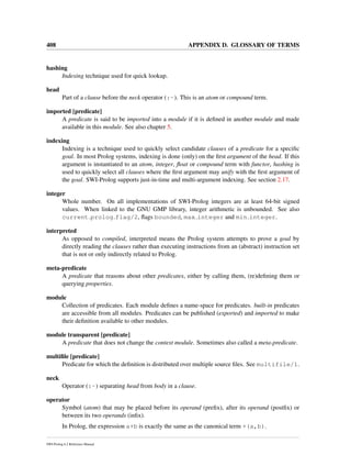 408 APPENDIX D. GLOSSARY OF TERMS
hashing
Indexing technique used for quick lookup.
head
Part of a clause before the neck operator (:-). This is an atom or compound term.
imported [predicate]
A predicate is said to be imported into a module if it is deﬁned in another module and made
available in this module. See also chapter 5.
indexing
Indexing is a technique used to quickly select candidate clauses of a predicate for a speciﬁc
goal. In most Prolog systems, indexing is done (only) on the ﬁrst argument of the head. If this
argument is instantiated to an atom, integer, ﬂoat or compound term with functor, hashing is
used to quickly select all clauses where the ﬁrst argument may unify with the ﬁrst argument of
the goal. SWI-Prolog supports just-in-time and multi-argument indexing. See section 2.17.
integer
Whole number. On all implementations of SWI-Prolog integers are at least 64-bit signed
values. When linked to the GNU GMP library, integer arithmetic is unbounded. See also
current prolog flag/2, ﬂags bounded, max integer and min integer.
interpreted
As opposed to compiled, interpreted means the Prolog system attempts to prove a goal by
directly reading the clauses rather than executing instructions from an (abstract) instruction set
that is not or only indirectly related to Prolog.
meta-predicate
A predicate that reasons about other predicates, either by calling them, (re)deﬁning them or
querying properties.
module
Collection of predicates. Each module deﬁnes a name-space for predicates. built-in predicates
are accessible from all modules. Predicates can be published (exported) and imported to make
their deﬁnition available to other modules.
module transparent [predicate]
A predicate that does not change the context module. Sometimes also called a meta-predicate.
multiﬁle [predicate]
Predicate for which the deﬁnition is distributed over multiple source ﬁles. See multifile/1.
neck
Operator (:-) separating head from body in a clause.
operator
Symbol (atom) that may be placed before its operand (preﬁx), after its operand (postﬁx) or
between its two operands (inﬁx).
In Prolog, the expression a+b is exactly the same as the canonical term +(a,b).
SWI-Prolog 6.2 Reference Manual
 