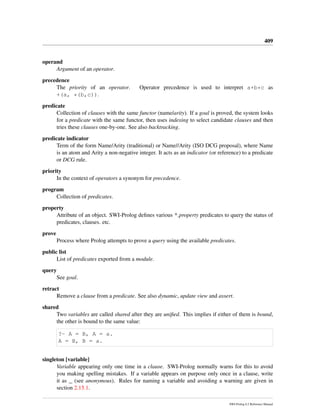409
operand
Argument of an operator.
precedence
The priority of an operator. Operator precedence is used to interpret a+b*c as
+(a, *(b,c)).
predicate
Collection of clauses with the same functor (name/arity). If a goal is proved, the system looks
for a predicate with the same functor, then uses indexing to select candidate clauses and then
tries these clauses one-by-one. See also backtracking.
predicate indicator
Term of the form Name/Arity (traditional) or Name//Arity (ISO DCG proposal), where Name
is an atom and Arity a non-negative integer. It acts as an indicator (or reference) to a predicate
or DCG rule.
priority
In the context of operators a synonym for precedence.
program
Collection of predicates.
property
Attribute of an object. SWI-Prolog deﬁnes various * property predicates to query the status of
predicates, clauses. etc.
prove
Process where Prolog attempts to prove a query using the available predicates.
public list
List of predicates exported from a module.
query
See goal.
retract
Remove a clause from a predicate. See also dynamic, update view and assert.
shared
Two variables are called shared after they are uniﬁed. This implies if either of them is bound,
the other is bound to the same value:
?- A = B, A = a.
A = B, B = a.
singleton [variable]
Variable appearing only one time in a clause. SWI-Prolog normally warns for this to avoid
you making spelling mistakes. If a variable appears on purpose only once in a clause, write
it as _ (see anonymous). Rules for naming a variable and avoiding a warning are given in
section 2.15.1.
SWI-Prolog 6.2 Reference Manual
 