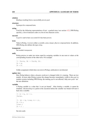 410 APPENDIX D. GLOSSARY OF TERMS
solution
Bindings resulting from a successfully proven goal.
structure
Synonym for compound term.
string
Used for the following representations of text: a packed array (see section 4.23, SWI-Prolog
speciﬁc), a list of character codes or a list of one-character atoms.
succeed
A goal is said to have succeeded if it has been proven.
term
Value in Prolog. A term is either a variable, atom, integer, ﬂoat or compound term. In addition,
SWI-Prolog also deﬁnes the type string.
transparent
See module transparent.
unify
Prolog process to make two terms equal by assigning variables in one term to values at the
corresponding location of the other term. For example:
?- foo(a, B) = foo(A, b).
A = a,
B = b.
Unlike assignment (which does not exist in Prolog), uniﬁcation is not directed.
update view
How Prolog behaves when a dynamic predicate is changed while it is running. There are two
models. In most older Prolog systems the change becomes immediately visible to the goal, in
modern systems including SWI-Prolog, the running goal is not affected. Only new goals ‘see’
the new deﬁnition.
variable
A Prolog variable is a value that ‘is not yet bound’. After binding a variable, it cannot be
modiﬁed. Backtracking to a point in the execution before the variable was bound will turn it
back into a variable:
?- A = b, A = c.
false.
?- (A = b; true; A = c).
A = b ;
true ;
A = c .
See also unify.
SWI-Prolog 6.2 Reference Manual
 