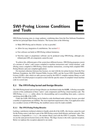 SWI-Prolog License Conditions
and Tools ESWI-Prolog licensing aims at a large audience, combining ideas from the Free Software Foundation
and the less principal Open Source Initiative. The license aims at the following:
• Make SWI-Prolog and its libraries ‘as free as possible’.
• Allow for easy integration of contributions. See section E.2.
• Free software can build on SWI-Prolog without limitations.
• Non-free (open or proprietary) software can be produced using SWI-Prolog, although con-
tributed pure GPL-ed components cannot be used.
To achieve this, different parts of the system have different licenses. SWI-Prolog programs consist
of a mixture of ‘native’ code (source compiled to machine instructions) and ‘virtual machine’ code
(Prolog source compiled to SWI-Prolog virtual machine instructions, covering both compiled SWI-
Prolog libraries and your compiled application).
For maximal coherence between free licenses, we start with the two prime licenses from the Free
Software Foundation, the GNU General Public License (GPL) and the Lesser GNU General Public
License (LGPL), after which we add a proven (used by the GNU-C compiler runtime library as well
as the GNU ClassPath project) exception to deal with the speciﬁc nature of compiled virtual machine
code in a saved state.
E.1 The SWI-Prolog kernel and foreign libraries
The SWI-Prolog kernel and our foreign libraries are distributed under the LGPL. A Prolog executable
consists of the combination of these ‘native’ code components and Prolog virtual machine code. The
SWI-Prolog swipl-rc utility allows for disassembling and re-assembling these parts, a process
satisfying article 6b of the LGPL.
Under the LGPL SWI-Prolog can be linked to code distributed under arbitrary licenses, provided
a number of requirements are fulﬁlled. The most important requirement is that, if an application relies
on a modiﬁed version of SWI-Prolog, the modiﬁed sources must be made available.
E.1.1 The SWI-Prolog Prolog libraries
Lacking a satisfactory technical solution to handle article 6 of the LGPL, this license cannot be used
for the Prolog source code that is part of the SWI-Prolog system (both libraries and kernel code). This
situation is comparable to libgcc, the runtime library used with the GNU C-compiler. Therefore,
we use the same proven license terms as this library. The libgcc license is the with a special exception.
Below we rephrase this exception adjusted to our needs:
SWI-Prolog 6.2 Reference Manual
 