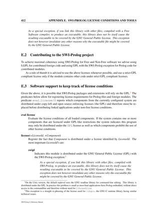 412 APPENDIX E. SWI-PROLOG LICENSE CONDITIONS AND TOOLS
As a special exception, if you link this library with other ﬁles, compiled with a Free
Software compiler, to produce an executable, this library does not by itself cause the
resulting executable to be covered by the GNU General Public License. This exception
does not however invalidate any other reasons why the executable ﬁle might be covered
by the GNU General Public License.
E.2 Contributing to the SWI-Prolog project
To achieve maximal coherence using SWI-Prolog for Free and Non-Free software we advise using
LGPL for contributed foreign code and using GPL with the SWI-Prolog exception for Prolog code for
contributed modules.
As a rule of thumb it is advised to use the above licenses whenever possible, and use a strict GPL
compliant license only if the module contains other code under strict GPL compliant licenses.
E.3 Software support to keep track of license conditions
Given the above, it is possible that SWI-Prolog packages and extensions will rely on the GPL.1 The
predicates below allow for registering license requirements for Prolog ﬁles and foreign modules. The
predicate eval license/0 reports which components from the currently conﬁgured system are
distributed under copy-left and open source enforcing licenses (the GPL) and therefore must be re-
placed before distributing linked applications under non-free license conditions.
eval license
Evaluate the license conditions of all loaded components. If the system contains one or more
components that are licenced under GPL-like restrictions the system indicates this program
may only be distributed under the GPL license as well as which components prohibit the use of
other license conditions.
license(+LicenseId, +Component)
Register the fact that Component is distributed under a license identiﬁed by LicenseId. The
most important LicenseId’s are:
swipl
Indicates this module is distributed under the GNU General Public License (GPL) with
the SWI-Prolog exception:2
As a special exception, if you link this library with other ﬁles, compiled with
SWI-Prolog, to produce an executable, this library does not by itself cause the
resulting executable to be covered by the GNU General Public License. This
exception does not however invalidate any other reasons why the executable ﬁle
might be covered by the GNU General Public License.
1
On the Unix version, the default toplevel uses the GNU readline library for command-line editing. This library is
distributed under the GPL. In practice this problem is small as most ﬁnal applications have Prolog embedded, without direct
access to the commandline and therefore without need for libreadline.
2
This exception is a straight re-phrasing of the license used for libgcc, the GNU-C runtime library facing similar
technical issues.
SWI-Prolog 6.2 Reference Manual
 