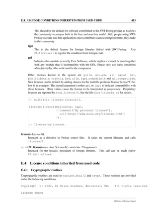 E.4. LICENSE CONDITIONS INHERITED FROM USED CODE 413
This should be the default for software contributed to the SWI-Prolog project as it allows
the community to prosper both in the free and non-free world. Still, people using SWI-
Prolog to create non-free applications must contribute sources to improvements they make
to the community.
lgpl
This is the default license for foreign libraries linked with SWI-Prolog. Use
PL license() to register the condition from foreign code.
gpl
Indicates this module is strictly Free Software, which implies it cannot be used together
with any module that is incompatible with the GPL. Please only use these conditions
when forced by other code used in the component.
Other licenses known to the system are guile, gnu ada, x11, expat, sml,
public domain, cryptix, bsd, zlib, lgpl compatible and gpl compatible.
New licenses can be deﬁned by adding clauses for the multiﬁle predicate license:license/3. Be-
low is an example. The second argument is either gpl or lgpl to indicate compatibility with
these licenses. Other values cause the license to be interpreted as proprietary. Proprietary
licenses are reported by eval license/0. See the ﬁle boot/license.pl for details.
:- multifile license:license/3.
license:license(mylicense, lgpl,
[ comment(’My personal license’),
url(’http://www.mine.org/license.html’)
]).
:- license(mylicense).
license(+LicenseId)
Intended as a directive in Prolog source ﬁles. It takes the current ﬁlename and calls
license/2.
void PL license(const char *LicenseId, const char *Component)
Intended for the install() procedure of foreign libraries. This call can be made before
PL initialise().
E.4 License conditions inherited from used code
E.4.1 Cryptographic routines
Cryptographic routines are used in variant sha1/2 and crypt. These routines are provided
under the following conditions.
Copyright (c) 2002, Dr Brian Gladman, Worcester, UK. All rights reserved.
LICENSE TERMS
SWI-Prolog 6.2 Reference Manual
 