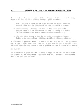 414 APPENDIX E. SWI-PROLOG LICENSE CONDITIONS AND TOOLS
The free distribution and use of this software in both source and binary
form is allowed (with or without changes) provided that:
1. distributions of this source code include the above copyright
notice, this list of conditions and the following disclaimer;
2. distributions in binary form include the above copyright
notice, this list of conditions and the following disclaimer
in the documentation and/or other associated materials;
3. the copyright holder’s name is not used to endorse products
built using this software without specific written permission.
ALTERNATIVELY, provided that this notice is retained in full, this product
may be distributed under the terms of the GNU General Public License (GPL),
in which case the provisions of the GPL apply INSTEAD OF those given above.
DISCLAIMER
This software is provided ’as is’ with no explicit or implied warranties
in respect of its properties, including, but not limited to, correctness
and/or fitness for purpose.
SWI-Prolog 6.2 Reference Manual
 