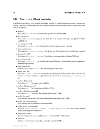 40 CHAPTER 2. OVERVIEW
2.12 An overview of hook predicates
SWI-Prolog provides a large number of hooks, mainly to control handling messages, debugging,
startup, shut-down, macro-expansion, etc. Below is a summary of all deﬁned hooks with an indication
of their portability.
• portray/1
Hook into write term/3 to alter the way terms are printed (ISO).
• message hook/3
Hook into print message/2 to alter the way system messages are printed (Quin-
tus/SICStus).
• message property/2
Hook into print message/2 that deﬁnes preﬁx, output stream, color, etc.
• library directory/1
Hook into absolute file name/3 to deﬁne new library directories (most Prolog systems).
• ﬁle search path/2
Hook into absolute file name/3 to deﬁne new search-paths (Quintus/SICStus).
• term expansion/2
Hook into load files/2 to modify read terms before they are compiled (macro-processing)
(most Prolog systems).
• goal expansion/2
Same as term expansion/2 for individual goals (SICStus).
• prolog load ﬁle/2
Hook into load files/2 to load other data-formats for Prolog sources from ‘non-ﬁle’ re-
sources. The load files/2 predicate is the ancestor of consult/1, use module/1,
etc.
• prolog edit:locate/3
Hook into edit/1 to locate objects (SWI).
• prolog edit:edit source/1
Hook into edit/1 to call an internal editor (SWI).
• prolog edit:edit command/2
Hook into edit/1 to deﬁne the external editor to use (SWI).
• prolog list goal/1
Hook into the tracer to list the code associated to a particular goal (SWI).
• prolog trace interception/4
Hook into the tracer to handle trace-events (SWI).
• prolog:debug control hook/1
Hook in spy/1, nospy/1, nospyall/0 and debugging/0 to extend these control-
predicates to higher-level libraries.
• prolog:help hook/1
Hook in help/0, help/1 and apropos/1 to extend the help-system.
• resource/3
Deﬁnes a new resource (not really a hook, but similar) (SWI).
SWI-Prolog 6.2 Reference Manual
 