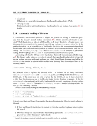 2.13. AUTOMATIC LOADING OF LIBRARIES 41
• exception/3
Old attempt to a generic hook mechanism. Handles undeﬁned predicates (SWI).
• attr unify hook/2
Uniﬁcation hook for attributed variables. Can be deﬁned in any module. See section 6.1 for
details.
2.13 Automatic loading of libraries
If —at runtime— an undeﬁned predicate is trapped, the system will ﬁrst try to import the pred-
icate from the module’s default module (see section 5.9. If this fails the auto loader is acti-
vated.9 On ﬁrst activation an index to all library ﬁles in all library directories is loaded in core (see
library directory/1, file search path/2 and reload library index/0). If the
undeﬁned predicate can be located in one of the libraries, that library ﬁle is automatically loaded and
the call to the (previously undeﬁned) predicate is restarted. By default this mechanism loads the ﬁle
silently. The current prolog flag/2 key verbose autoload is provided to get verbose
loading. The Prolog ﬂag autoload can be used to enable/disable the autoload system.
Autoloading only handles (library) source ﬁles that use the module mechanism described in chap-
ter 5. The ﬁles are loaded with use module/2 and only the trapped undeﬁned predicate is imported
into the module where the undeﬁned predicate was called. Each library directory must hold a ﬁle
INDEX.pl that contains an index to all library ﬁles in the directory. This ﬁle consists of lines of the
following format:
index(Name, Arity, Module, File).
The predicate make/0 updates the autoload index. It searches for all library directories
(see library directory/1 and file search path/2) holding the ﬁle MKINDEX.pl or
INDEX.pl. If the current user can write or create the ﬁle INDEX.pl and it does not exist or
is older than the directory or one of its ﬁles, the index for this directory is updated. If the ﬁle
MKINDEX.pl exists updating is achieved by loading this ﬁle, normally containing a directive calling
make library index/2. Otherwise make library index/1 is called, creating an index for
all *.pl ﬁles containing a module.
Below is an example creating an indexed library directory.
% mkdir ˜/lib/prolog
% cd ˜/lib/prolog
% swipl -g true -t ’make_library_index(.)’
If there is more than one library ﬁle containing the desired predicate, the following search schema is
followed:
1. If there is a library ﬁle that deﬁnes the module in which the undeﬁned predicate is trapped, this
ﬁle is used.
2. Otherwise library ﬁles are considered in the order they appear in the library directory/1
predicate and within the directory alphabetically.
9
Actually, the hook user:exception/3 is called; only if this hook fails it calles the autoloader.
SWI-Prolog 6.2 Reference Manual
 