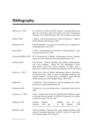 Bibliography
[Bowen et al., 1983] D. L. Bowen, L. M. Byrd, and WF. Clocksin. A portable Prolog com-
piler. In L. M. Pereira, editor, Proceedings of the Logic Programming
Workshop 1983, Lisabon, Portugal, 1983. Universidade nova de Lisboa.
[Bratko, 1986] I. Bratko. Prolog Programming for Artiﬁcial Intelligence. Addison-
Wesley, Reading, Massachusetts, 1986.
[Butenhof, 1997] David R. Butenhof. Programming with POSIX threads. Addison-Wes-
ley, Reading, MA, USA, 1997.
[Byrd, 1980] L. Byrd. Understanding the control ﬂow of Prolog programs. Logic
Programming Workshop, 1980.
[Clocksin & Melish, 1987] W. F. Clocksin and C. S. Melish. Programming in Prolog. Springer-
Verlag, New York, Third, Revised and Extended edition, 1987.
[Demoen, 2002] Bart Demoen. Dynamic attributes, their hProlog implementation,
and a ﬁrst evaluation. Report CW 350, Department of Com-
puter Science, K.U.Leuven, Leuven, Belgium, oct 2002. URL =
http://www.cs.kuleuven.ac.be/publicaties/rapporten/cw/CW350.abs.html.
[Freire et al., 1997] Juliana Freire, David S. Warren, Konstantinos Sagonas, Prasad Rao,
and Terrance Swift. XSB: A system for efﬁciently computing well-
founded semantics. In Proceedings of LPNMR 97, pages 430–440,
Berlin, Germany, jan 1997. Springer Verlag. LNCS 1265.
[Fr¨uhwirth, ] T. Fr¨uhwirth. Thom Fruehwirth’s constraint handling rules website.
http://www.constraint-handling-rules.org.
[Fr¨uhwirth, 2009] T. Fr¨uhwirth. Constraint Handling Rules. Cambridge University Press,
2009.
[Graham et al., 1982] Susan L. Graham, Peter B. Kessler, and Marshall K. McKusick. gprof:
a call graph execution proﬁler. In SIGPLAN Symposium on Compiler
Construction, pages 120–126, 1982.
[Hodgson, 1998] Jonathan Hodgson. validation suite for con-
formance with part 1 of the standard, 1998,
http://www.sju.edu/˜jhodgson/pub/suite.tar.gz.
[Holzbaur, 1992] Christian Holzbaur. Metastructures versus attributed variables in the
context of extensible uniﬁcation. In PLILP, volume 631, pages 260–
268. Springer-Verlag, 1992. LNCS 631.
SWI-Prolog 6.2 Reference Manual
 