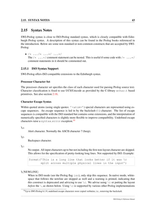 2.15. SYNTAX NOTES 43
2.15 Syntax Notes
SWI-Prolog syntax is close to ISO-Prolog standard syntax, which is closely compatible with Edin-
burgh Prolog syntax. A description of this syntax can be found in the Prolog books referenced in
the introduction. Below are some non-standard or non-common constructs that are accepted by SWI-
Prolog:
• /* .../* ...*/ ...*/
The /* ...*/ comment statement can be nested. This is useful if some code with /* ...*/
comment statements in it should be commented out.
2.15.1 ISO Syntax Support
SWI-Prolog offers ISO compatible extensions to the Edinburgh syntax.
Processor Character Set
The processor character set speciﬁes the class of each character used for parsing Prolog source text.
Character classiﬁcation is ﬁxed to use UCS/Unicode as provided by the C-library wchar t based
primitives. See also section 2.18.
Character Escape Syntax
Within quoted atoms (using single quotes: ’<atom>’) special characters are represented using es-
cape sequences. An escape sequence is led in by the backslash () character. The list of escape
sequences is compatible with the ISO standard but contains some extensions, and the interpretation of
numerically speciﬁed characters is slightly more ﬂexible to improve compatibility. Undeﬁned escape
characters raise a syntax error exception.10
a
Alert character. Normally the ASCII character 7 (beep).
b
Backspace character.
c
No output. All input characters up to but not including the ﬁrst non-layout character are skipped.
This allows for the speciﬁcation of pretty-looking long lines. Not supported by ISO. Example:
format(’This is a long line that looks better if it was c
split across multiple physical lines in the input’)
 NEWLINE
When in ISO mode (see the Prolog ﬂag iso), only skip this sequence. In native mode, white-
space that follows the newline are skipped as well and a warning is printed, indicating that
this construct is deprecated and advicing to use c. We advise using c or putting the layout
before the , as shown below. Using c is supported by various other Prolog implementations
10
Up to SWI-Prolog 6.1.9, undeﬁned escape characters were copied verbatim, i.e., removing the backslash.
SWI-Prolog 6.2 Reference Manual
 