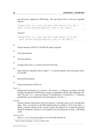 44 CHAPTER 2. OVERVIEW
and will remain supported by SWI-Prolog. The style shown below is the most compatible
solution.11
format(’This is a long line that looks better if it was 
split across multiple physical lines in the input’)
instead of
format(’This is a long line that looks better if it was
split across multiple physical lines in the input’)
e
Escape character (ASCII 27). Not ISO, but widely supported.
f
Form-feed character.
n
Next-line character.
r
Carriage-return only (i.e., go back to the start of the line).
s
Space character. Intended to allow writing 0’s to get the character code of the space charac-
ter. Not ISO.
t
Horizontal tab-character.
v
Vertical tab-character (ASCII 11).
xXX..
Hexadecimal speciﬁcation of a character. The closing  is obligatory according to the ISO
standard, but optional in SWI-Prolog to enhance compatibility with the older Edinburgh stan-
dard. The code xa3 emits the character 10 (hexadecimal ‘a’) followed by ‘3’. Characters
speciﬁed this way are interpreted as Unicode characters. See also u.
uXXXX
Unicode character speciﬁcation where the character is speciﬁed using exactly 4 hexadecimal
digits. This is an extension to the ISO standard ﬁxing two problems. First of all, where x
deﬁnes a numeric character code, it doesn’t specify the character set in which the character
should be interpreted. Second, it is not needed to use the idiosyncratic closing  ISO Prolog
syntax.
UXXXXXXXX
Same as uXXXX, but using 8 digits to cover the whole Unicode set.
11
Future versions will interpret  return according to ISO.
SWI-Prolog 6.2 Reference Manual
 