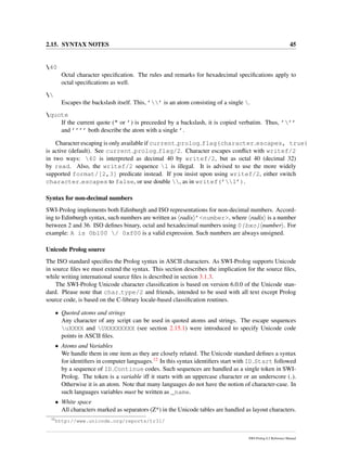 2.15. SYNTAX NOTES 45
40
Octal character speciﬁcation. The rules and remarks for hexadecimal speciﬁcations apply to
octal speciﬁcations as well.

Escapes the backslash itself. This, ’’ is an atom consisting of a single .
quote
If the current quote (" or ’) is preceeded by a backslash, it is copied verbatim. Thus, ’’’
and ’’’’ both describe the atom with a single ’.
Character escaping is only available if current prolog flag(character escapes, true)
is active (default). See current prolog flag/2. Character escapes conﬂict with writef/2
in two ways: 40 is interpreted as decimal 40 by writef/2, but as octal 40 (decimal 32)
by read. Also, the writef/2 sequence l is illegal. It is advised to use the more widely
supported format/[2,3] predicate instead. If you insist upon using writef/2, either switch
character escapes to false, or use double , as in writef(’l’).
Syntax for non-decimal numbers
SWI-Prolog implements both Edinburgh and ISO representations for non-decimal numbers. Accord-
ing to Edinburgh syntax, such numbers are written as radix ’<number>, where radix is a number
between 2 and 36. ISO deﬁnes binary, octal and hexadecimal numbers using 0[bxo] number . For
example: A is 0b100 / 0xf00 is a valid expression. Such numbers are always unsigned.
Unicode Prolog source
The ISO standard speciﬁes the Prolog syntax in ASCII characters. As SWI-Prolog supports Unicode
in source ﬁles we must extend the syntax. This section describes the implication for the source ﬁles,
while writing international source ﬁles is described in section 3.1.3.
The SWI-Prolog Unicode character classiﬁcation is based on version 6.0.0 of the Unicode stan-
dard. Please note that char type/2 and friends, intended to be used with all text except Prolog
source code, is based on the C-library locale-based classiﬁcation routines.
• Quoted atoms and strings
Any character of any script can be used in quoted atoms and strings. The escape sequences
uXXXX and UXXXXXXXX (see section 2.15.1) were introduced to specify Unicode code
points in ASCII ﬁles.
• Atoms and Variables
We handle them in one item as they are closely related. The Unicode standard deﬁnes a syntax
for identiﬁers in computer languages.12 In this syntax identiﬁers start with ID Start followed
by a sequence of ID Continue codes. Such sequences are handled as a single token in SWI-
Prolog. The token is a variable iff it starts with an uppercase character or an underscore ( ).
Otherwise it is an atom. Note that many languages do not have the notion of character-case. In
such languages variables must be written as _name.
• White space
All characters marked as separators (Z*) in the Unicode tables are handled as layout characters.
12
http://www.unicode.org/reports/tr31/
SWI-Prolog 6.2 Reference Manual
 