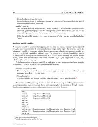 46 CHAPTER 2. OVERVIEW
• Control and unassigned characters
Control and unassigned (C*) characters produce a syntax error if encountered outside quoted
atoms/strings and outside comments.
• Other characters
The ﬁrst 128 characters follow the ISO Prolog standard. Unicode symbol and punctuation
characters (general category S* and P*) act as glueing symbol characters (i.e., just like ==: an
unquoted sequence of symbol characters are combined into an atom).
Other characters (this is mainly No: a numeric character of other type) are currently handled as
‘solo’.
Singleton variable checking
A singleton variable is a variable that appears only one time in a clause. It can always be replaced
by _, the anonymous variable. In some cases however people prefer to give the variable a name. As
mistyping a variable is a common mistake, Prolog systems generally give a warning (controlled by
style check/1) if a variable is used only once. The system can be informed a variable is known
to appear once by starting it with an underscore. E.g. _Name. Please note that any variable, except
plain _, shares with variables of the same name. The term t(_X, _X) is equivalent to t(X, X),
which is different from t(_, _).
As Unicode requires variables to start with an underscore in many languages this schema needs to
be extended.13 First we deﬁne the two classes of named variables.
• Named singleton variables
Named singletons start with a double underscore (__) or a single underscore followed by an
uppercase letter. E.g. __var or _Var.
• Normal variables
All other variables are ‘normal’ variables. Note this makes _var a normal variable.14
Any normal variable appearing exactly once in the clause and any named singleton variables
appearing more than once are reported. Below are some examples with warnings in the right column.
Singleton messages can be suppressed using the style check/1 directive.
test( ).
test( a). Singleton variables: [ a]
test( 12). Singleton variables: [ 12]
test(A). Singleton variables: [A]
test( A).
test( a).
test( , ).
test( a, a).
test( a, a). Singleton-marked variables appearing more than once: [ a]
test( A, A). Singleton-marked variables appearing more than once: [ A]
test(A, A).
13
After a proposal by Richard O’Keefe.
14
Some Prolog dialects write variables this way.
SWI-Prolog 6.2 Reference Manual
 