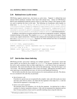 2.16. RATIONAL TREES (CYCLIC TERMS) 47
2.16 Rational trees (cyclic terms)
SWI-Prolog supports rational trees, also known as cyclic terms. ‘Supports’ is deﬁned that most
relevant built-in predicates terminate when faced with rational trees. Almost all SWI-Prolog’s
built-in term manipulation predicates process terms in a time that is linear to the amount of mem-
ory used to represent the term on the stack. The following set of predicates safely handles ra-
tional trees: =../2, ==/2, =@=/2, =/2, @</2, @=</2, @>=/2, @>/2, ==/2, =@=/2,
=/2, acyclic term/1, bagof/3, compare/3, copy term/2, cyclic term/1, dif/2,
duplicate term/2, findall/3, ground/1, term hash/2, numbervars/[3,4],
recorda/3, recordz/3, setof/3, subsumes term/2, term variables/2, throw/1,
unify with occurs check/2, unifiable/3, when/2, write/1 (and related predicates) .
In addition, some built-ins recognise rational trees and raise an appropriate exception. Arithmetic
evaluation belongs to this group. The compiler (asserta/1, etc.) also raises an exception. Future
versions may support rational trees. Predicates that could provide meaningful processing of rational
trees raise a representation error. Predicates for which rational trees have no meaningful
interpretation raise a type error. For example:
1 ?- A = f(A), asserta(a(A)).
ERROR: asserta/1: Cannot represent due to ‘cyclic_term’
2 ?- A = 1+A, B is A.
ERROR: is/2: Type error: ‘expression’ expected, found
‘@(S_1,[S_1=1+S_1])’ (cyclic term)
2.17 Just-in-time clause indexing
SWI-Prolog provides ‘just-in-time’ indexing over multiple arguments.15 ‘Just-in-time’ means that
clause indexes are not built by the compiler (or asserta/1 for dynamic predicates), but on the
ﬁrst call to such a predicate where an index might help (i.e., a call where at least one argument is
instantiated). This section describes the rules used by the indexing logic. Note that this logic is not
‘set in stone’. The indexing capabilities of the system will change. Although this inevitably leads to
some regressing on some particular use cases, we strive to avoid signiﬁcant slowdowns.
The list below describes the clause selection process for various predicates and calls. The alterna-
tives are considered in the order they are presented.
• Special purpose code
Currently two special cases are recognised by the compiler: static code with exactly one clause
and static code with two clauses, one where the ﬁrst argument is the empty list ([]) and one
where the ﬁrst argument is a non-empty list ([_|_]).
• Linear scan on ﬁrst argument
The principal clause list maintains a key for the ﬁrst argument. An indexing key is either a
constant or a functor (name/arity reference). Calls with an instantiated ﬁrst argument and less
than 10 clauses perform a linear scan for a possible matching clause using this index key.
15
JIT indexing was added in version 5.11.29 (Oct. 2011).
SWI-Prolog 6.2 Reference Manual
 