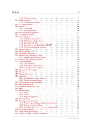 Contents 3
4.10.3 Printing messages . . . . . . . . . . . . . . . . . . . . . . . . . . . . . . . 99
4.11 Handling signals . . . . . . . . . . . . . . . . . . . . . . . . . . . . . . . . . . . . 103
4.11.1 Notes on signal handling . . . . . . . . . . . . . . . . . . . . . . . . . . . . 104
4.12 DCG Grammar rules . . . . . . . . . . . . . . . . . . . . . . . . . . . . . . . . . . 105
4.13 Database . . . . . . . . . . . . . . . . . . . . . . . . . . . . . . . . . . . . . . . . . 106
4.13.1 Update view . . . . . . . . . . . . . . . . . . . . . . . . . . . . . . . . . . 109
4.13.2 Indexing databases . . . . . . . . . . . . . . . . . . . . . . . . . . . . . . . 110
4.14 Declaring predicate properties . . . . . . . . . . . . . . . . . . . . . . . . . . . . . 111
4.15 Examining the program . . . . . . . . . . . . . . . . . . . . . . . . . . . . . . . . . 112
4.16 Input and output . . . . . . . . . . . . . . . . . . . . . . . . . . . . . . . . . . . . . 116
4.16.1 Predeﬁned stream aliases . . . . . . . . . . . . . . . . . . . . . . . . . . . . 116
4.16.2 ISO Input and Output Streams . . . . . . . . . . . . . . . . . . . . . . . . . 117
4.16.3 Edinburgh-style I/O . . . . . . . . . . . . . . . . . . . . . . . . . . . . . . . 124
4.16.4 Switching between Edinburgh and ISO I/O . . . . . . . . . . . . . . . . . . 126
4.16.5 Write onto atoms, code-lists, etc. . . . . . . . . . . . . . . . . . . . . . . . . 126
4.17 Status of streams . . . . . . . . . . . . . . . . . . . . . . . . . . . . . . . . . . . . 127
4.18 Primitive character I/O . . . . . . . . . . . . . . . . . . . . . . . . . . . . . . . . . 128
4.19 Term reading and writing . . . . . . . . . . . . . . . . . . . . . . . . . . . . . . . . 132
4.20 Analysing and Constructing Terms . . . . . . . . . . . . . . . . . . . . . . . . . . . 137
4.20.1 Non-logical operations on terms . . . . . . . . . . . . . . . . . . . . . . . . 139
4.21 Analysing and Constructing Atoms . . . . . . . . . . . . . . . . . . . . . . . . . . . 140
4.22 Character properties . . . . . . . . . . . . . . . . . . . . . . . . . . . . . . . . . . . 143
4.22.1 Case conversion . . . . . . . . . . . . . . . . . . . . . . . . . . . . . . . . 145
4.22.2 White space normalization . . . . . . . . . . . . . . . . . . . . . . . . . . . 145
4.22.3 Language-speciﬁc comparison . . . . . . . . . . . . . . . . . . . . . . . . . 146
4.23 Representing text in strings . . . . . . . . . . . . . . . . . . . . . . . . . . . . . . . 146
4.24 Operators . . . . . . . . . . . . . . . . . . . . . . . . . . . . . . . . . . . . . . . . 147
4.25 Character Conversion . . . . . . . . . . . . . . . . . . . . . . . . . . . . . . . . . . 148
4.26 Arithmetic . . . . . . . . . . . . . . . . . . . . . . . . . . . . . . . . . . . . . . . . 149
4.26.1 Special purpose integer arithmetic . . . . . . . . . . . . . . . . . . . . . . . 149
4.26.2 General purpose arithmetic . . . . . . . . . . . . . . . . . . . . . . . . . . . 150
4.27 Misc arithmetic support predicates . . . . . . . . . . . . . . . . . . . . . . . . . . . 157
4.28 Built-in list operations . . . . . . . . . . . . . . . . . . . . . . . . . . . . . . . . . 158
4.29 Finding all Solutions to a Goal . . . . . . . . . . . . . . . . . . . . . . . . . . . . . 160
4.30 Forall . . . . . . . . . . . . . . . . . . . . . . . . . . . . . . . . . . . . . . . . . . 161
4.31 Formatted Write . . . . . . . . . . . . . . . . . . . . . . . . . . . . . . . . . . . . . 161
4.31.1 Writef . . . . . . . . . . . . . . . . . . . . . . . . . . . . . . . . . . . . . . 162
4.31.2 Format . . . . . . . . . . . . . . . . . . . . . . . . . . . . . . . . . . . . . 163
4.31.3 Programming Format . . . . . . . . . . . . . . . . . . . . . . . . . . . . . . 165
4.32 Terminal Control . . . . . . . . . . . . . . . . . . . . . . . . . . . . . . . . . . . . 166
4.33 Operating System Interaction . . . . . . . . . . . . . . . . . . . . . . . . . . . . . . 167
4.33.1 Windows-speciﬁc Operating System Interaction . . . . . . . . . . . . . . . . 169
4.33.2 Dealing with time and date . . . . . . . . . . . . . . . . . . . . . . . . . . . 171
4.33.3 Controlling the swipl-win.exe console window . . . . . . . . . . . . . 176
4.34 File System Interaction . . . . . . . . . . . . . . . . . . . . . . . . . . . . . . . . . 177
4.35 User Top-level Manipulation . . . . . . . . . . . . . . . . . . . . . . . . . . . . . . 181
4.36 Creating a Protocol of the User Interaction . . . . . . . . . . . . . . . . . . . . . . . 182
SWI-Prolog 6.2 Reference Manual
 