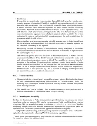 48 CHAPTER 2. OVERVIEW
• Hash lookup
If none of the above applies, the system considers the available hash tables for which the corre-
sponding argument is instantiated. If a table is found with acceptable characteristics, it is used.
Otherwise, there are two cases. First, if no hash table is available for the instantiated arguments,
it assesses the clauses for all instantiated arguments and selects the best candidate for creating
a hash table. Arguments that cannot be indexed are ﬂagged to avoid repeated scanning. Sec-
ond, if there is a hash table for an indexed argument but it has poor characteristics, the system
scans other instantiated arguments to see whether it can create a better hash table. The system
maintains a bit vector on each table in which is marks arguments that are less suitable than the
argument to which the table belongs.
Clauses that have a variable at an otherwise indexable argument must be linked into all hash
buckets. Currently, predicates that have more than 10% such clauses for a speciﬁc argument are
not considered for indexing on that argument.
Disregarding variables, the suitability of an argument for hashing is expressed as the number
of unique indexable values devided by the standard deviation of the number of duplicate values
for each value plus one.16
The indexes of dynamic predicates are deleted if the number of clauses is doubled since its
creation or reduced below 1/4th. The JIT approach will recreate a suitable index on the next
call. Indexes of running predicates cannot be deleted. They are added to a ‘removed index list’
associated to the predicate. Dynamic predicates maintain a counter for the number of goals
running the predicate (a predicate can ‘run’ multiple times due to recursion, open choice-points
and it can run in multiple threads) and destroy removed indexes if this count drops to zero.
Outdated indexes of static predicates (e.g., due to reconsult or enlarging multiﬁle predicates)
are reclaimed by garbage collect clauses/0.
2.17.1 Future directions
• The current indexing system is largely prepared for secondary indexes. This implies that if there
are many clauses that match a given key, the system could (JIT) create a secondary index. This
secondary index could exploit another argument or, if the key denotes a functor, an argument
inside the compound term.
• The ‘special cases’ can be extended. This is notably attractive for static predicates with a
relatively small number of clauses where a hash lookup is too costly.
2.17.2 Indexing and portability
The base-line functionality of Prolog implementations provide indexing on constants and functor
(name/arity) on the ﬁrst argument. This must be your assumption if wide portability of your program
is important. This can typically be achieved by exploiting term hash/2 or term hash/4 and/or
maintaining multiple copies of a predicate with reordered arguments and wrappers that update all
implementations (assert/retract) and selects the appropriate implementation (query).
YAP provides full JIT indexing, including indexing arguments of compound terms. YAP’s index-
ing has been the inspiration for enhancing SWI-Prolog’s indexing capabilities.
16
Earlier versions simply used the number of unique values, but poor distribution of values makes a table less suitable.
This was analysed by Fabien Noth and G¨unter Kniesel.
SWI-Prolog 6.2 Reference Manual
 