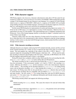 2.18. WIDE CHARACTER SUPPORT 49
2.18 Wide character support
SWI-Prolog supports wide characters, characters with character codes above 255 that cannot be rep-
resented in a single byte. Universal Character Set (UCS) is the ISO/IEC 10646 standard that speciﬁes
a unique 31-bit unsigned integer for any character in any language. It is a superset of 16-bit Unicode,
which in turn is a superset of ISO 8859-1 (ISO Latin-1), a superset of US-ASCII. UCS can handle
strings holding characters from multiple languages, and character classiﬁcation (uppercase, lowercase,
digit, etc.) and operations such as case conversion are unambiguously deﬁned.
For this reason SWI-Prolog has two representations for atoms and string objects (see section 4.23).
If the text ﬁts in ISO Latin-1, it is represented as an array of 8-bit characters. Otherwise the text is
represented as an array of 32-bit numbers. This representational issue is completely transparent to the
Prolog user. Users of the foreign language interface as described in chapter 9 sometimes need to be
aware of these issues though.
Character coding comes into view when characters of strings need to be read from or written to
ﬁle or when they have to be communicated to other software components using the foreign language
interface. In this section we only deal with I/O through streams, which includes ﬁle I/O as well as I/O
through network sockets.
2.18.1 Wide character encodings on streams
Although characters are uniquely coded using the UCS standard internally, streams and ﬁles are byte
(8-bit) oriented and there are a variety of ways to represent the larger UCS codes in an 8-bit octet
stream. The most popular one, especially in the context of the web, is UTF-8. Bytes 0 ... 127
represent simply the corresponding US-ASCII character, while bytes 128 ... 255 are used for multi-
byte encoding of characters placed higher in the UCS space. Especially on MS-Windows the 16-bit
Unicode standard, represented by pairs of bytes, is also popular.
Prolog I/O streams have a property called encoding which speciﬁes the used encoding that inﬂu-
ences get code/2 and put code/2 as well as all the other text I/O predicates.
The default encoding for ﬁles is derived from the Prolog ﬂag encoding, which is initialised
from the environment. If the environment variable LANG ends in ”UTF-8”, this encoding is as-
sumed. Otherwise the default is text and the translation is left to the wide-character functions
of the C-library.17 The encoding can be speciﬁed explicitly in load files/2 for loading Prolog
source with an alternative encoding, open/4 when opening ﬁles or using set stream/2 on any
open stream. For Prolog source ﬁles we also provide the encoding/1 directive that can be used
to switch between encodings that are compatible with US-ASCII (ascii, iso latin 1, utf8
and many locales). See also section 3.1.3 for writing Prolog ﬁles with non-US-ASCII characters
and section 2.15.1 for syntax issues. For additional information and Unicode resources, please visit
http://www.unicode.org/.
SWI-Prolog currently deﬁnes and supports the following encodings:
octet
Default encoding for binary streams. This causes the stream to be read and written fully
untranslated.
ascii
7-bit encoding in 8-bit bytes. Equivalent to iso latin 1, but generates errors and warnings
on encountering values above 127.
17
The Prolog native UTF-8 mode is considerably faster than the generic mbrtowc() one.
SWI-Prolog 6.2 Reference Manual
 