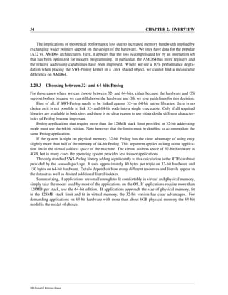 54 CHAPTER 2. OVERVIEW
The implications of theoretical performance loss due to increased memory bandwidth implied by
exchanging wider pointers depend on the design of the hardware. We only have data for the popular
IA32 vs. AMD64 architectures. Here, it appears that the loss is compensated for by an instruction set
that has been optimized for modern programming. In particular, the AMD64 has more registers and
the relative addressing capabilities have been improved. Where we see a 10% performance degra-
dation when placing the SWI-Prolog kernel in a Unix shared object, we cannot ﬁnd a measurable
difference on AMD64.
2.20.3 Choosing between 32- and 64-bits Prolog
For those cases where we can choose between 32- and 64-bits, either because the hardware and OS
support both or because we can still choose the hardware and OS, we give guidelines for this decision.
First of all, if SWI-Prolog needs to be linked against 32- or 64-bit native libraries, there is no
choice as it is not possible to link 32- and 64-bit code into a single executable. Only if all required
libraries are available in both sizes and there is no clear reason to use either do the different character-
istics of Prolog become important.
Prolog applications that require more than the 128MB stack limit provided in 32-bit addressing
mode must use the 64-bit edition. Note however that the limits must be doubled to accommodate the
same Prolog application.
If the system is tight on physical memory, 32-bit Prolog has the clear advantage of using only
slightly more than half of the memory of 64-bit Prolog. This argument applies as long as the applica-
tion ﬁts in the virtual address space of the machine. The virtual address space of 32-bit hardware is
4GB, but in many cases the operating system provides less to user applications.
The only standard SWI-Prolog library adding signiﬁcantly to this calculation is the RDF database
provided by the semweb package. It uses approximately 80 bytes per triple on 32-bit hardware and
150 bytes on 64-bit hardware. Details depend on how many different resources and literals appear in
the dataset as well as desired additional literal indexes.
Summarizing, if applications are small enough to ﬁt comfortably in virtual and physical memory,
simply take the model used by most of the applications on the OS. If applications require more than
128MB per stack, use the 64-bit edition. If applications approach the size of physical memory, ﬁt
in the 128MB stack limit and ﬁt in virtual memory, the 32-bit version has clear advantages. For
demanding applications on 64-bit hardware with more than about 6GB physical memory the 64-bit
model is the model of choice.
SWI-Prolog 6.2 Reference Manual
 