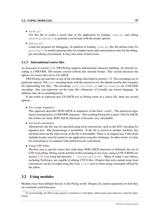3.2. USING MODULES 57
• save.pl
Use this ﬁle to create a saved state of the application by loading load.pl and calling
qsave program/2 to generate a saved state with the proper options.
• debug.pl
Loads the program for debugging. In addition to loading load.pl this ﬁle deﬁnes rules for
portray/1 to modify printing rules for complex terms and customisation rules for the debug-
ger and editing environment. It may start some of these tools.
3.1.3 International source ﬁles
As discussed in section 2.18, SWI-Prolog supports international character handling. Its internal en-
coding is UNICODE. I/O streams convert to/from this internal format. This section discusses the
options for source ﬁles not in US-ASCII.
SWI-Prolog can read ﬁles in any of the encodings described in section 2.18. Two encodings are of
particular interest. The text encoding deals with the current locale, the default used by this computer
for representing text ﬁles. The encodings utf8, unicode le and unicode be are UNICODE
encodings: they can represent—in the same ﬁle—characters of virtually any known language. In
addition, they do so unambiguously.
If one wants to represent non US-ASCII text as Prolog terms in a source ﬁle, there are several
options:
• Use escape sequences
This approach describes NON-ASCII as sequences of the form octal. The numerical argu-
ment is interpreted as a UNICODE character.1 The resulting Prolog ﬁle is strict 7-bit US-ASCII,
but if there are many NON-ASCII characters it becomes very unreadable.
• Use local conventions
Alternatively the ﬁle may be speciﬁed using local conventions, such as the EUC encoding for
Japanese text. The disadvantage is portability. If the ﬁle is moved to another machine, this
machine must use the same locale or the ﬁle is unreadable. There is no elegant way if ﬁles from
multiple locales must be united in one application using this technique. In other words, it is ﬁne
for local projects in countries with uniform locale conventions.
• Using UTF-8 ﬁles
The best way to specify source ﬁles with many NON-ASCII characters is deﬁnitely the use of
UTF-8 encoding. Prolog can be notiﬁed of this encoding in two ways, using a UTF-8 BOM (see
section 2.18.1) or using the directive :- encoding(utf8). Many of today’s text editors,
including PceEmacs, are capable of editing UTF-8 ﬁles. Projects that were started using local
conventions can be re-coded using the Unix iconv tool or often using commands offered by
the editor.
3.2 Using modules
Modules have been debated ﬁercely in the Prolog world. Despite all counter-arguments we feel they
are extremely useful because:
1
To my knowledge, the ISO escape sequence is limited to 3 octal digits, which means most characters cannot be repre-
sented.
SWI-Prolog 6.2 Reference Manual
 
