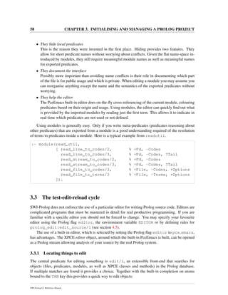 58 CHAPTER 3. INITIALISING AND MANAGING A PROLOG PROJECT
• They hide local predicates
This is the reason they were invented in the ﬁrst place. Hiding provides two features. They
allow for short predicate names without worrying about conﬂicts. Given the ﬂat name-space in-
troduced by modules, they still require meaningful module names as well as meaningful names
for exported predicates.
• They document the interface
Possibly more important than avoiding name conﬂicts is their role in documenting which part
of the ﬁle is for public usage and which is private. When editing a module you may assume you
can reorganise anything except the name and the semantics of the exported predicates without
worrying.
• They help the editor
The PceEmacs built-in editor does on-the-ﬂy cross-referencing of the current module, colouring
predicates based on their origin and usage. Using modules, the editor can quickly ﬁnd out what
is provided by the imported modules by reading just the ﬁrst term. This allows it to indicate in
real-time which predicates are not used or not deﬁned.
Using modules is generally easy. Only if you write meta-predicates (predicates reasoning about
other predicates) that are exported from a module is a good understanding required of the resolution
of terms to predicates inside a module. Here is a typical example from readutil.
:- module(read_util,
[ read_line_to_codes/2, % +Fd, -Codes
read_line_to_codes/3, % +Fd, -Codes, ?Tail
read_stream_to_codes/2, % +Fd, -Codes
read_stream_to_codes/3, % +Fd, -Codes, ?Tail
read_file_to_codes/3, % +File, -Codes, +Options
read_file_to_terms/3 % +File, -Terms, +Options
]).
3.3 The test-edit-reload cycle
SWI-Prolog does not enforce the use of a particular editor for writing Prolog source code. Editors are
complicated programs that must be mastered in detail for real productive programming. If you are
familiar with a speciﬁc editor you should not be forced to change. You may specify your favourite
editor using the Prolog ﬂag editor, the environment variable EDITOR or by deﬁning rules for
prolog_edit:edit_source/1 (see section 4.5).
The use of a built-in editor, which is selected by setting the Prolog ﬂag editor to pce emacs,
has advantages. The XPCE editor object, around which the built-in PceEmacs is built, can be opened
as a Prolog stream allowing analysis of your source by the real Prolog system.
3.3.1 Locating things to edit
The central predicate for editing something is edit/1, an extensible front-end that searches for
objects (ﬁles, predicates, modules, as well as XPCE classes and methods) in the Prolog database.
If multiple matches are found it provides a choice. Together with the built-in completion on atoms
bound to the TAB key this provides a quick way to edit objects:
SWI-Prolog 6.2 Reference Manual
 