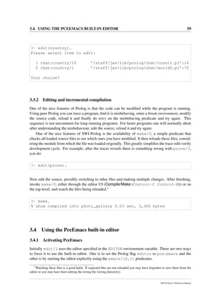 3.4. USING THE PCEEMACS BUILT-IN EDITOR 59
?- edit(country).
Please select item to edit:
1 chat:country/10 ’/staff/jan/lib/prolog/chat/countr.pl’:16
2 chat:country/1 ’/staff/jan/lib/prolog/chat/world0.pl’:72
Your choice?
3.3.2 Editing and incremental compilation
One of the nice features of Prolog is that the code can be modiﬁed while the program is running.
Using pure Prolog you can trace a program, ﬁnd it is misbehaving, enter a break environment, modify
the source code, reload it and ﬁnally do retry on the misbehaving predicate and try again. This
sequence is not uncommon for long-running programs. For faster programs one will normally abort
after understanding the misbehaviour, edit the source, reload it and try again.
One of the nice features of SWI-Prolog is the availability of make/0, a simple predicate that
checks all loaded source ﬁles to see which ones you have modiﬁed. It then reloads these ﬁles, consid-
ering the module from which the ﬁle was loaded originally. This greatly simpliﬁes the trace-edit-verify
development cycle. For example, after the tracer reveals there is something wrong with prove/3,
you do:
?- edit(prove).
Now edit the source, possibly switching to other ﬁles and making multiple changes. After ﬁnishing,
invoke make/0, either through the editor UI (Compile/Make (Control-C Control-M)) or on
the top-level, and watch the ﬁles being reloaded.2
?- make.
% show compiled into photo_gallery 0.03 sec, 3,360 bytes
3.4 Using the PceEmacs built-in editor
3.4.1 Activating PceEmacs
Initially edit/1 uses the editor speciﬁed in the EDITOR environment variable. There are two ways
to force it to use the built-in editor. One is to set the Prolog ﬂag editor to pce emacs and the
other is by starting the editor explicitly using the emacs/[0,1] predicates.
2
Watching these ﬁles is a good habit. If expected ﬁles are not reloaded you may have forgotten to save them from the
editor or you may have been editing the wrong ﬁle (wrong directory).
SWI-Prolog 6.2 Reference Manual
 