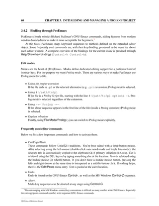 60 CHAPTER 3. INITIALISING AND MANAGING A PROLOG PROJECT
3.4.2 Blufﬁng through PceEmacs
PceEmacs closely mimics Richard Stallman’s GNU-Emacs commands, adding features from modern
window-based editors to make it more acceptable for beginners.3
At the basis, PceEmacs maps keyboard sequences to methods deﬁned on the extended editor
object. Some frequently used commands are, with their key-binding, presented in the menu bar above
each editor window. A complete overview of the bindings for the current mode is provided through
Help/Show key bindings (Control-h Control-b).
Edit modes
Modes are the heart of (Pce)Emacs. Modes deﬁne dedicated editing support for a particular kind of
(source-)text. For our purpose we want Prolog mode. There are various ways to make PceEmacs use
Prolog mode for a ﬁle.
• Using the proper extension
If the ﬁle ends in .pl or the selected alternative (e.g. .pro) extension, Prolog mode is selected.
• Using #!/path/to/pl
If the ﬁle is a Prolog Script ﬁle, starting with the line #!/path/to/pl options -s, Pro-
log mode is selected regardless of the extension.
• Using -*- Prolog -*-
If the above sequence appears in the ﬁrst line of the ﬁle (inside a Prolog comment) Prolog mode
is selected.
• Explicit selection
Finally, using File/Mode/Prolog (y)ou can switch to Prolog mode explicitly.
Frequently used editor commands
Below we list a few important commands and how to activate them.
• Cut/Copy/Paste
These commands follow Unix/X11 traditions. You’re best suited with a three-button mouse.
After selecting using the left-mouse (double-click uses word-mode and triple line-mode), the
selected text is automatically copied to the clipboard (X11 primary selection on Unix). Cut is
achieved using the DEL key or by typing something else at the location. Paste is achieved using
the middle-mouse (or wheel) button. If you don’t have a middle-mouse button, pressing the
left- and right-button at the same time is interpreted as a middle-button click. If nothing helps,
there is the Edit/Paste menu entry. Text is pasted at the caret location.
• Undo
Undo is bound to the GNU-Emacs Control- as well as the MS-Windows Control-Z sequence.
• Abort
Multi-key sequences can be aborted at any stage using Control-G.
3
Decent merging with MS-Windows control-key conventions is difﬁcult as many conﬂict with GNU-Emacs. Especially
the cut/copy/paste commands conﬂict with important GNU-Emacs commands.
SWI-Prolog 6.2 Reference Manual
 