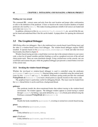 64 CHAPTER 3. INITIALISING AND MANAGING A PROLOG PROJECT
Finding your way around
The command Alt-. extracts name and arity from the caret location and jumps (after conformation
or edit) to the deﬁnition of the predicate. It does so based on the source-location database of loaded
predicates also used by edit/1. This makes locating predicates reliable if all sources are loaded and
up-to-date (see make/0).
In addition, references to ﬁles in use module/[1,2], consult/1, etc. are red if the ﬁle can-
not be found and underlined blue if the ﬁle can be loaded. A popup allows for opening the referenced
ﬁle.
3.5 The Graphical Debugger
SWI-Prolog offers two debuggers. One is the traditional text console-based 4-port Prolog tracer and
the other is a window-based source level debugger. The window-based debugger requires XPCE
installed. It operates based on the prolog trace interception/4 hook and other low-level
functionality described in chapter B.
Window-based tracing provides a much better overview due to the eminent relation to your source
code, a clear list of named variables and their bindings as well as a graphical overview of the call and
choice-point stack. There are some drawbacks though. Using a textual trace on the console, one can
scroll back and examine the past, while the graphical debugger just presents a (much better) overview
of the current state.
3.5.1 Invoking the window-based debugger
Whether the text-based or window-based debugger is used is controlled using the predicates
guitracer/0 and noguitracer/0. Entering debug mode is controlled using the normal pred-
icates for this: trace/0 and spy/1. In addition, PceEmacs prolog mode provides the command
Prolog/Break at (Control-c b) to insert a break-point at a speciﬁc location in the source code.
The graphical tracer is particulary useful for debugging threads. The tracer must be loaded from
the main thread before it can be used from a background thread.
guitracer
This predicate installs the above-mentioned hooks that redirect tracing to the window-based
environment. No window appears. The debugger window appears as actual tracing is started
through trace/0, by hitting a spy-point deﬁned by spy/1 or a break-point deﬁned using the
PceEmacs command Prolog/Break at (Control-c b).
noguitracer
Disable the hooks installed by guitracer/0, reverting to normal text console-based tracing.
gtrace
Utility deﬁned as guitracer,trace.
gdebug
Utility deﬁned as guitracer,debug.
gspy(+Predicate)
Utility deﬁned as guitracer,spy(Predicate).
SWI-Prolog 6.2 Reference Manual
 
