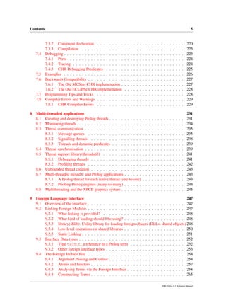 Contents 5
7.3.2 Constraint declaration . . . . . . . . . . . . . . . . . . . . . . . . . . . . . 220
7.3.3 Compilation . . . . . . . . . . . . . . . . . . . . . . . . . . . . . . . . . . 223
7.4 Debugging . . . . . . . . . . . . . . . . . . . . . . . . . . . . . . . . . . . . . . . . 223
7.4.1 Ports . . . . . . . . . . . . . . . . . . . . . . . . . . . . . . . . . . . . . . 224
7.4.2 Tracing . . . . . . . . . . . . . . . . . . . . . . . . . . . . . . . . . . . . . 224
7.4.3 CHR Debugging Predicates . . . . . . . . . . . . . . . . . . . . . . . . . . 225
7.5 Examples . . . . . . . . . . . . . . . . . . . . . . . . . . . . . . . . . . . . . . . . 226
7.6 Backwards Compatibility . . . . . . . . . . . . . . . . . . . . . . . . . . . . . . . . 227
7.6.1 The Old SICStus CHR implemenation . . . . . . . . . . . . . . . . . . . . . 227
7.6.2 The Old ECLiPSe CHR implemenation . . . . . . . . . . . . . . . . . . . . 228
7.7 Programming Tips and Tricks . . . . . . . . . . . . . . . . . . . . . . . . . . . . . 228
7.8 Compiler Errors and Warnings . . . . . . . . . . . . . . . . . . . . . . . . . . . . . 229
7.8.1 CHR Compiler Errors . . . . . . . . . . . . . . . . . . . . . . . . . . . . . 229
8 Multi-threaded applications 231
8.1 Creating and destroying Prolog threads . . . . . . . . . . . . . . . . . . . . . . . . . 231
8.2 Monitoring threads . . . . . . . . . . . . . . . . . . . . . . . . . . . . . . . . . . . 234
8.3 Thread communication . . . . . . . . . . . . . . . . . . . . . . . . . . . . . . . . . 235
8.3.1 Message queues . . . . . . . . . . . . . . . . . . . . . . . . . . . . . . . . 235
8.3.2 Signalling threads . . . . . . . . . . . . . . . . . . . . . . . . . . . . . . . 238
8.3.3 Threads and dynamic predicates . . . . . . . . . . . . . . . . . . . . . . . . 239
8.4 Thread synchronisation . . . . . . . . . . . . . . . . . . . . . . . . . . . . . . . . . 239
8.5 Thread support library(threadutil) . . . . . . . . . . . . . . . . . . . . . . . . . . . 241
8.5.1 Debugging threads . . . . . . . . . . . . . . . . . . . . . . . . . . . . . . . 241
8.5.2 Proﬁling threads . . . . . . . . . . . . . . . . . . . . . . . . . . . . . . . . 242
8.6 Unbounded thread creation . . . . . . . . . . . . . . . . . . . . . . . . . . . . . . . 243
8.7 Multi-threaded mixed C and Prolog applications . . . . . . . . . . . . . . . . . . . . 243
8.7.1 A Prolog thread for each native thread (one-to-one) . . . . . . . . . . . . . . 243
8.7.2 Pooling Prolog engines (many-to-many) . . . . . . . . . . . . . . . . . . . . 244
8.8 Multithreading and the XPCE graphics system . . . . . . . . . . . . . . . . . . . . . 245
9 Foreign Language Interface 247
9.1 Overview of the Interface . . . . . . . . . . . . . . . . . . . . . . . . . . . . . . . . 247
9.2 Linking Foreign Modules . . . . . . . . . . . . . . . . . . . . . . . . . . . . . . . . 247
9.2.1 What linking is provided? . . . . . . . . . . . . . . . . . . . . . . . . . . . 248
9.2.2 What kind of loading should I be using? . . . . . . . . . . . . . . . . . . . . 248
9.2.3 library(shlib): Utility library for loading foreign objects (DLLs, shared objects) 248
9.2.4 Low-level operations on shared libraries . . . . . . . . . . . . . . . . . . . . 250
9.2.5 Static Linking . . . . . . . . . . . . . . . . . . . . . . . . . . . . . . . . . . 251
9.3 Interface Data types . . . . . . . . . . . . . . . . . . . . . . . . . . . . . . . . . . . 252
9.3.1 Type term t: a reference to a Prolog term . . . . . . . . . . . . . . . . . . 252
9.3.2 Other foreign interface types . . . . . . . . . . . . . . . . . . . . . . . . . . 253
9.4 The Foreign Include File . . . . . . . . . . . . . . . . . . . . . . . . . . . . . . . . 254
9.4.1 Argument Passing and Control . . . . . . . . . . . . . . . . . . . . . . . . . 254
9.4.2 Atoms and functors . . . . . . . . . . . . . . . . . . . . . . . . . . . . . . . 257
9.4.3 Analysing Terms via the Foreign Interface . . . . . . . . . . . . . . . . . . . 258
9.4.4 Constructing Terms . . . . . . . . . . . . . . . . . . . . . . . . . . . . . . . 265
SWI-Prolog 6.2 Reference Manual
 