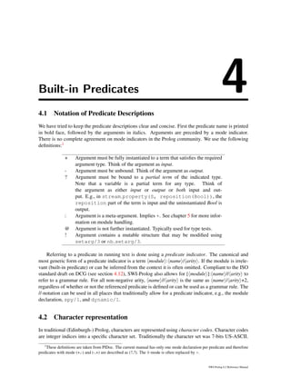 Built-in Predicates 44.1 Notation of Predicate Descriptions
We have tried to keep the predicate descriptions clear and concise. First the predicate name is printed
in bold face, followed by the arguments in italics. Arguments are preceded by a mode indicator.
There is no complete agreement on mode indicators in the Prolog community. We use the following
deﬁnitions:1
+ Argument must be fully instantiated to a term that satisﬁes the required
argument type. Think of the argument as input.
- Argument must be unbound. Think of the argument as output.
? Argument must be bound to a partial term of the indicated type.
Note that a variable is a partial term for any type. Think of
the argument as either input or output or both input and out-
put. E.g., in stream property(S, reposition(Bool)), the
reposition part of the term is input and the uninstantiated Bool is
output.
: Argument is a meta-argument. Implies +. See chapter 5 for more infor-
mation on module handling.
@ Argument is not further instantiated. Typically used for type tests.
! Argument contains a mutable structure that may be modiﬁed using
setarg/3 or nb setarg/3.
Referring to a predicate in running text is done using a predicate indicator. The canonical and
most generic form of a predicate indicator is a term module : name / arity . If the module is irrele-
vant (built-in predicate) or can be inferred from the context it is often omitted. Compliant to the ISO
standard draft on DCG (see section 4.12), SWI-Prolog also allows for [ module ]: name // arity to
refer to a grammar rule. For all non-negative arity, name // arity is the same as name / arity +2,
regardless of whether or not the referenced predicate is deﬁned or can be used as a grammar rule. The
//-notation can be used in all places that traditionally allow for a predicate indicator, e.g., the module
declaration, spy/1, and dynamic/1.
4.2 Character representation
In traditional (Edinburgh-) Prolog, characters are represented using character codes. Character codes
are integer indices into a speciﬁc character set. Traditionally the character set was 7-bits US-ASCII.
1
These deﬁnitions are taken from PlDoc. The current manual has only one mode declaration per predicate and therefore
predicates with mode (+,-) and (-,+) are described as (?,?). The @-mode is often replaced by +.
SWI-Prolog 6.2 Reference Manual
 