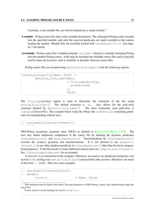 4.3. LOADING PROLOG SOURCE FILES 71
Currently, a non-module ﬁle can only be loaded into a single module.2
A module Prolog source ﬁle starts with a module declaration. The subsequent Prolog code is loaded
into the speciﬁed module, and only the exported predicates are made available to the context
loading the module. Module ﬁles are normally loaded with use module/[1,2]. See chap-
ter 5 for details.
An include Prolog source ﬁle is loaded using the include/1 directive, textually including Prolog
text into another Prolog source. A ﬁle may be included into multiple source ﬁles and is typically
used to share declarations such as multiﬁle or dynamic between source ﬁles.
Prolog source ﬁles are located using absolute file name/3 with the following options:
locate_prolog_file(Spec, Path) :-
absolute_file_name(Spec,
[ file_type(prolog),
access(read)
],
Path).
The file type(prolog) option is used to determine the extension of the ﬁle using
prolog file type/2. The default extension is .pl. Spec allows for the path-alias
construct deﬁned by absolute file name/3. The most commonly used path-alias is
library(LibraryFile). The example below loads the library ﬁle ordsets.pl (containing predi-
cates for manipulating ordered sets).
:- use_module(library(ordsets)).
SWI-Prolog recognises grammar rules (DCG) as deﬁned in [Clocksin & Melish, 1987]. The
user may deﬁne additional compilation of the source ﬁle by deﬁning the dynamic predicates
term expansion/2 and goal expansion/2. Transformations by term expansion/2
overrule the system’s grammar rule transformations. It is not allowed to use assert/1,
retract/1 or any other database predicate in term expansion/2 other than for local computa-
tional purposes.3 Code that needs to create additional clauses must use compile aux clauses/1.
See library(apply macros) for an example.
A directive is an instruction to the compiler. Directives are used to set (predicate) properties (see
section 4.14), set ﬂags (see set prolog flag/2) and load ﬁles (this section). Directives are terms
of the form :- term .. Here are some examples:
:- use_module(library(lists)).
:- dynamic
store/2. % Name, Value
2
This limitation may be lifted in the future. Existing limitations in SWI-Prolog’s source code administration make this
non-trivial.
3
It does work for normal loading, but not for qcompile/1.
SWI-Prolog 6.2 Reference Manual
 