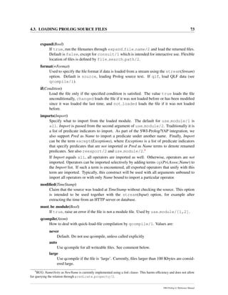 4.3. LOADING PROLOG SOURCE FILES 73
expand(Bool)
If true, run the ﬁlenames through expand file name/2 and load the returned ﬁles.
Default is false, except for consult/1 which is intended for interactive use. Flexible
location of ﬁles is deﬁned by file search path/2.
format(+Format)
Used to specify the ﬁle format if data is loaded from a stream using the stream(Stream)
option. Default is source, loading Prolog source text. If qlf, load QLF data (see
qcompile/1).
if(Condition)
Load the ﬁle only if the speciﬁed condition is satisﬁed. The value true loads the ﬁle
unconditionally, changed loads the ﬁle if it was not loaded before or has been modiﬁed
since it was loaded the last time, and not loaded loads the ﬁle if it was not loaded
before.
imports(Import)
Specify what to import from the loaded module. The default for use module/1 is
all. Import is passed from the second argument of use module/2. Traditionally it is
a list of predicate indicators to import. As part of the SWI-Prolog/YAP integration, we
also support Pred as Name to import a predicate under another name. Finally, Import
can be the term except(Exceptions), where Exceptions is a list of predicate indicators
that specify predicates that are not imported or Pred as Name terms to denote renamed
predicates. See also reexport/2 and use module/2.4
If Import equals all, all operators are imported as well. Otherwise, operators are not
imported. Operators can be imported selectively by adding terms op(Pri,Assoc,Name) to
the Import list. If such a term is encountered, all exported operators that unify with this
term are imported. Typically, this construct will be used with all arguments unbound to
import all operators or with only Name bound to import a particular operator.
modiﬁed(TimeStamp)
Claim that the source was loaded at TimeStamp without checking the source. This option
is intended to be used together with the stream(Input) option, for example after
extracting the time from an HTTP server or database.
must be module(Bool)
If true, raise an error if the ﬁle is not a module ﬁle. Used by use module/[1,2].
qcompile(Atom)
How to deal with quick-load-ﬁle compilation by qcompile/1. Values are:
never
Default. Do not use qcompile, unless called explicitly
auto
Use qcompile for all writeable ﬁles. See comment below.
large
Use qcompile if the ﬁle is ‘large’. Currently, ﬁles larger than 100 Kbytes are consid-
ered large.
4
BUG: Name/Arity as NewName is currently implemented using a link clause. This harms efﬁciency and does not allow
for querying the relation through predicate property/2.
SWI-Prolog 6.2 Reference Manual
 