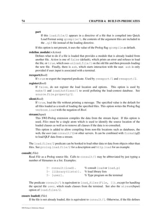 74 CHAPTER 4. BUILT-IN PREDICATES
part
If this load file/2 appears in a directive of a ﬁle that is compiled into Quick
Load Format using qcompile/1, the contents of the argument ﬁles are included in
the .qlf ﬁle instead of the loading directive.
If this option is not present, it uses the value of the Prolog ﬂag qcompile as default.
redeﬁne module(+Action)
Deﬁnes what to do if a ﬁle is loaded that provides a module that is already loaded from
another ﬁle. Action is one of false (default), which prints an error and refuses to load
the ﬁle, or true, which uses unload file/1 on the old ﬁle and then proceeds loading
the new ﬁle. Finally, there is ask, which starts interaction with the user. ask is only
provided if user input is associated with a terminal.
reexport(Bool)
If true re-export the imported predicate. Used by reexport/1 and reexport/2.
register(Bool)
If false, do not register the load location and options. This option is used by
make/0 and load hotfixes/1 to avoid polluting the load-context database. See
source file property/2.
silent(Bool)
If true, load the ﬁle without printing a message. The speciﬁed value is the default for
all ﬁles loaded as a result of loading the speciﬁed ﬁles. This option writes the Prolog ﬂag
verbose load with the negation of Bool.
stream(Input)
This SWI-Prolog extension compiles the data from the stream Input. If this option is
used, Files must be a single atom which is used to identify the source location of the
loaded clauses as well as to remove all clauses if the data is re-consulted.
This option is added to allow compiling from non-ﬁle locations such as databases, the
web, the user (see consult/1) or other servers. It can be combined with format(qlf)
to load QLF data from a stream.
The load files/2 predicate can be hooked to load other data or data from objects other than
ﬁles. See prolog load file/2 for a description and http load for an example.
consult(:File)
Read File as a Prolog source ﬁle. Calls to consult/1 may be abbreviated by just typing a
number of ﬁlenames in a list. Examples:
?- consult(load). % consult load or load.pl
?- [library(lists)]. % load library lists
?- [user]. % Type program on the terminal
The predicate consult/1 is equivalent to load_files(File, []), except for handling
the special ﬁle user, which reads clauses from the terminal. See also the stream(Input)
option of load files/2.
ensure loaded(:File)
If the ﬁle is not already loaded, this is equivalent to consult/1. Otherwise, if the ﬁle deﬁnes
SWI-Prolog 6.2 Reference Manual
 