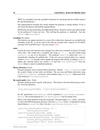 76 CHAPTER 4. BUILT-IN PREDICATES
XPCE. It is intended to provide a portable mechanism for specifying that this module requires
the speciﬁed predicates.
The implementation normally ﬁrst veriﬁes whether the predicate is already deﬁned. If not, it
will search the libraries and load the required library.
SWI-Prolog, having autoloading, does not load the library. Instead it creates a procedure header
for the predicate if it does not exist. This will ﬂag the predicate as ‘undeﬁned’. See also
check/0 and autoload/0.
encoding(+Encoding)
This directive can appear anywhere in a source ﬁle to deﬁne how characters are encoded in the
remainder of the ﬁle. It can be used in ﬁles that are encoded with a superset of US-ASCII,
currently UTF-8 and ISO Latin-1. See also section 2.18.1.
make
Consult all source ﬁles that have been changed since they were consulted. It checks all loaded
source ﬁles: ﬁles loaded into a compiled state using pl -c ... and ﬁles loaded using
consult/1 or one of its derivatives. The predicate make/0 is called after edit/1,
automatically reloading all modiﬁed ﬁles. If the user uses an external editor (in a separate
window), make/0 is normally used to update the program after editing. In addition, make/0
updates the autoload indices (see section 2.13) and runs list undefined/0 from the
check library to report on undeﬁned predicates.
library directory(?Atom)
Dynamic predicate used to specify library directories. Default ./lib, ˜/lib/prolog and
the system’s library (in this order) are deﬁned. The user may add library directories using
assertz/1, asserta/1 or remove system defaults using retract/1. Deprecated. New
code should use file search path/2.
ﬁle search path(+Alias, ?Path)
Dynamic predicate used to specify ‘path-aliases’. This feature is best described using an exam-
ple. Given the deﬁnition:
file_search_path(demo, ’/usr/lib/prolog/demo’).
the ﬁle speciﬁcation demo(myfile) will be expanded to /usr/lib/prolog/demo/
myfile. The second argument of file search path/2 may be another alias.
Below is the initial deﬁnition of the ﬁle search path. This path implies swi( Path ) and refers
to a ﬁle in the SWI-Prolog home directory. The alias foreign( Path ) is intended for storing
shared libraries (.so or .DLL ﬁles). See also load foreign library/[1,2].
user:file_search_path(library, X) :-
library_directory(X).
user:file_search_path(swi, Home) :-
current_prolog_flag(home, Home).
user:file_search_path(foreign, swi(ArchLib)) :-
current_prolog_flag(arch, Arch),
atom_concat(’lib/’, Arch, ArchLib).
SWI-Prolog 6.2 Reference Manual
 