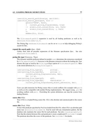 4.3. LOADING PROLOG SOURCE FILES 77
user:file_search_path(foreign, swi(lib)).
user:file_search_path(path, Dir) :-
getenv(’PATH’, Path),
( current_prolog_flag(windows, true)
-> atomic_list_concat(Dirs, (;), Path)
; atomic_list_concat(Dirs, :, Path)
),
member(Dir, Dirs).
The file search path/2 expansion is used by all loading predicates as well as by
absolute file name/[2,3].
The Prolog ﬂag verbose file search can be set to true to help debugging Prolog’s
search for ﬁles.
expand ﬁle search path(+Spec, -Path)
Uniﬁes Path with all possible expansions of the ﬁlename speciﬁcation Spec. See also
absolute file name/3.
prolog ﬁle type(?Extension, ?Type)
This dynamic multiﬁle predicate deﬁned in module user determines the extensions considered
by file search path/2. Extension is the ﬁlename extension without the leading dot, Type
denotes the type as used by the file type(Type) option of file search path/2. Here
is the initial deﬁnition of prolog file type/2:
user:prolog_file_type(pl, prolog).
user:prolog_file_type(Ext, prolog) :-
current_prolog_flag(associate, Ext),
Ext == pl.
user:prolog_file_type(qlf, qlf).
user:prolog_file_type(Ext, executable) :-
current_prolog_flag(shared_object_extension, Ext).
Users can add extensions for Prolog source ﬁles to avoid conﬂicts (for example with perl)
as well as to be compatible with another Prolog implementation. We suggest using .pro for
avoiding conﬂicts with perl. Overriding the system deﬁnitions can stop the system from
ﬁnding libraries.
source ﬁle(?File)
True if File is a loaded Prolog source ﬁle. File is the absolute and canonical path to the source
ﬁle.
source ﬁle(?Pred, ?File)
Is true if the predicate speciﬁed by Pred was loaded from ﬁle File, where File is an absolute path
name (see absolute file name/2). Can be used with any instantiation pattern, but the
database only maintains the source ﬁle for each predicate. See also clause property/2.
Note that the relation between ﬁles and predicates is more complicated if include/1 is used.
The predicate describes the owner of the predicate. See include/1 for details.
SWI-Prolog 6.2 Reference Manual
 