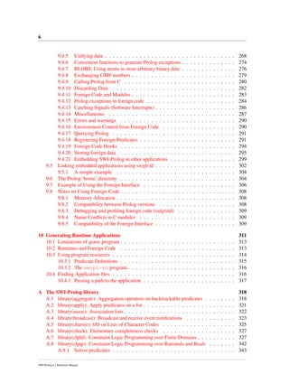 6
9.4.5 Unifying data . . . . . . . . . . . . . . . . . . . . . . . . . . . . . . . . . . 268
9.4.6 Convenient functions to generate Prolog exceptions . . . . . . . . . . . . . . 274
9.4.7 BLOBS: Using atoms to store arbitrary binary data . . . . . . . . . . . . . . 276
9.4.8 Exchanging GMP numbers . . . . . . . . . . . . . . . . . . . . . . . . . . . 279
9.4.9 Calling Prolog from C . . . . . . . . . . . . . . . . . . . . . . . . . . . . . 280
9.4.10 Discarding Data . . . . . . . . . . . . . . . . . . . . . . . . . . . . . . . . 282
9.4.11 Foreign Code and Modules . . . . . . . . . . . . . . . . . . . . . . . . . . . 283
9.4.12 Prolog exceptions in foreign code . . . . . . . . . . . . . . . . . . . . . . . 284
9.4.13 Catching Signals (Software Interrupts) . . . . . . . . . . . . . . . . . . . . . 286
9.4.14 Miscellaneous . . . . . . . . . . . . . . . . . . . . . . . . . . . . . . . . . 287
9.4.15 Errors and warnings . . . . . . . . . . . . . . . . . . . . . . . . . . . . . . 290
9.4.16 Environment Control from Foreign Code . . . . . . . . . . . . . . . . . . . 290
9.4.17 Querying Prolog . . . . . . . . . . . . . . . . . . . . . . . . . . . . . . . . 291
9.4.18 Registering Foreign Predicates . . . . . . . . . . . . . . . . . . . . . . . . . 291
9.4.19 Foreign Code Hooks . . . . . . . . . . . . . . . . . . . . . . . . . . . . . . 294
9.4.20 Storing foreign data . . . . . . . . . . . . . . . . . . . . . . . . . . . . . . . 295
9.4.21 Embedding SWI-Prolog in other applications . . . . . . . . . . . . . . . . . 299
9.5 Linking embedded applications using swipl-ld . . . . . . . . . . . . . . . . . . . . . 302
9.5.1 A simple example . . . . . . . . . . . . . . . . . . . . . . . . . . . . . . . 304
9.6 The Prolog ‘home’ directory . . . . . . . . . . . . . . . . . . . . . . . . . . . . . . 304
9.7 Example of Using the Foreign Interface . . . . . . . . . . . . . . . . . . . . . . . . 306
9.8 Notes on Using Foreign Code . . . . . . . . . . . . . . . . . . . . . . . . . . . . . . 308
9.8.1 Memory Allocation . . . . . . . . . . . . . . . . . . . . . . . . . . . . . . . 308
9.8.2 Compatibility between Prolog versions . . . . . . . . . . . . . . . . . . . . 308
9.8.3 Debugging and proﬁling foreign code (valgrind) . . . . . . . . . . . . . . . 309
9.8.4 Name Conﬂicts in C modules . . . . . . . . . . . . . . . . . . . . . . . . . 309
9.8.5 Compatibility of the Foreign Interface . . . . . . . . . . . . . . . . . . . . . 309
10 Generating Runtime Applications 311
10.1 Limitations of qsave program . . . . . . . . . . . . . . . . . . . . . . . . . . . . . . 313
10.2 Runtimes and Foreign Code . . . . . . . . . . . . . . . . . . . . . . . . . . . . . . 313
10.3 Using program resources . . . . . . . . . . . . . . . . . . . . . . . . . . . . . . . . 314
10.3.1 Predicate Deﬁnitions . . . . . . . . . . . . . . . . . . . . . . . . . . . . . . 315
10.3.2 The swipl-rc program . . . . . . . . . . . . . . . . . . . . . . . . . . . . 316
10.4 Finding Application ﬁles . . . . . . . . . . . . . . . . . . . . . . . . . . . . . . . . 316
10.4.1 Passing a path to the application . . . . . . . . . . . . . . . . . . . . . . . . 317
A The SWI-Prolog library 318
A.1 library(aggregate): Aggregation operators on backtrackable predicates . . . . . . . . 318
A.2 library(apply): Apply predicates on a list . . . . . . . . . . . . . . . . . . . . . . . . 321
A.3 library(assoc): Association lists . . . . . . . . . . . . . . . . . . . . . . . . . . . . . 322
A.4 library(broadcast): Broadcast and receive event notiﬁcations . . . . . . . . . . . . . 323
A.5 library(charsio): I/O on Lists of Character Codes . . . . . . . . . . . . . . . . . . . 325
A.6 library(check): Elementary completeness checks . . . . . . . . . . . . . . . . . . . 327
A.7 library(clpfd): Constraint Logic Programming over Finite Domains . . . . . . . . . . 327
A.8 library(clpqr): Constraint Logic Programming over Rationals and Reals . . . . . . . 342
A.8.1 Solver predicates . . . . . . . . . . . . . . . . . . . . . . . . . . . . . . . . 343
SWI-Prolog 6.2 Reference Manual
 