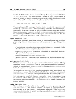 4.3. LOADING PROLOG SOURCE FILES 81
Term2 in the database rather than the read term (Term1). Term2 may be a term of the form
?- Goal. or :- Goal. Goal is then treated as a directive. If Term2 is a list, all terms of
the list are stored in the database or called (for directives). If Term2 is of the form below, the
system will assert Clause and record the indicated source location with it.
’$source location’( File , Line ): Clause
When compiling a module (see chapter 5 and the directive module/2), expand term/2
will ﬁrst try term expansion/2 in the module being compiled to allow for term expan-
sion rules that are local to a module. If there is no local deﬁnition, or the local deﬁnition
fails to translate the term, expand term/2 will try term expansion/2 in module user.
For compatibility with SICStus and Quintus Prolog, this feature should not be used. See also
expand term/2, goal expansion/2 and expand goal/2.
expand term(+Term1, -Term2)
This predicate is normally called by the compiler on terms read from the input to perform
preprocessing. It consists of three steps, where each step processes the output of the previous
step.
1. Test conditional compilation directives and translate all input to [] if we are in a ‘false
branch’ of the conditional compilation. See section 4.3.1.
2. Call term expansion/2. This predicate is ﬁrst tried in the module that is being com-
piled and then in the module user.
3. Call DCG expansion (dcg translate rule/2)
4. Call expand goal/2 on each body term that appears in the output of the previous steps.
goal expansion(+Goal1, -Goal2)
Like term expansion/2, goal expansion/2 provides for macro expansion of Prolog
source code. Between expand term/2 and the actual compilation, the body of clauses anal-
ysed and the goals are handed to expand goal/2, which uses the goal expansion/2
hook to do user-deﬁned expansion.
The predicate goal expansion/2 is ﬁrst called in the module that is being compiled, and
then on the user module. If Goal is of the form Module:Goal where Module is instantiated,
goal expansion/2 is called on Goal using rules from module Module followed by user.
Only goals appearing in the body of clauses when reading a source ﬁle are expanded using
this mechanism, and only if they appear literally in the clause, or as an argument to a deﬁned
meta-predicate that is annotated using ‘0’ (see meta predicate/1). Other cases need a real
predicate deﬁnition.
expand goal(+Goal1, -Goal2)
This predicate is normally called by the compiler to perform preprocessing using
goal expansion/2. The predicate computes a ﬁxed-point by applying transforma-
tions until there are no more changes. If optimisation is enabled (see -O and optimise),
expand goal/2 simpliﬁes the result by removing unneeded calls to true/0 and fail/0
as well as unreachable branches.
SWI-Prolog 6.2 Reference Manual
 