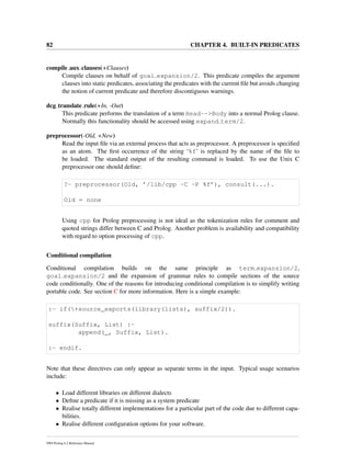 82 CHAPTER 4. BUILT-IN PREDICATES
compile aux clauses(+Clauses)
Compile clauses on behalf of goal expansion/2. This predicate compiles the argument
clauses into static predicates, associating the predicates with the current ﬁle but avoids changing
the notion of current predicate and therefore discontiguous warnings.
dcg translate rule(+In, -Out)
This predicate performs the translation of a term Head-->Body into a normal Prolog clause.
Normally this functionality should be accessed using expand term/2.
preprocessor(-Old, +New)
Read the input ﬁle via an external process that acts as preprocessor. A preprocessor is speciﬁed
as an atom. The ﬁrst occurrence of the string ‘%f’ is replaced by the name of the ﬁle to
be loaded. The standard output of the resulting command is loaded. To use the Unix C
preprocessor one should deﬁne:
?- preprocessor(Old, ’/lib/cpp -C -P %f’), consult(...).
Old = none
Using cpp for Prolog preprocessing is not ideal as the tokenization rules for comment and
quoted strings differ between C and Prolog. Another problem is availability and compatibility
with regard to option processing of cpp.
Conditional compilation
Conditional compilation builds on the same principle as term expansion/2,
goal expansion/2 and the expansion of grammar rules to compile sections of the source
code conditionally. One of the reasons for introducing conditional compilation is to simplify writing
portable code. See section C for more information. Here is a simple example:
:- if(+source_exports(library(lists), suffix/2)).
suffix(Suffix, List) :-
append(_, Suffix, List).
:- endif.
Note that these directives can only appear as separate terms in the input. Typical usage scenarios
include:
• Load different libraries on different dialects
• Deﬁne a predicate if it is missing as a system predicate
• Realise totally different implementations for a particular part of the code due to different capa-
bilities.
• Realise different conﬁguration options for your software.
SWI-Prolog 6.2 Reference Manual
 