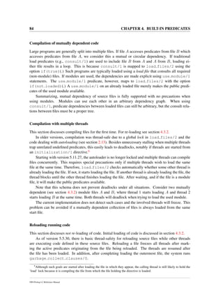 84 CHAPTER 4. BUILT-IN PREDICATES
Compilation of mutually dependent code
Large programs are generally split into multiple ﬁles. If ﬁle A accesses predicates from ﬁle B which
accesses predicates from ﬁle A, we consider this a mutual or circular dependency. If traditional
load predicates (e.g., consult/1) are used to include ﬁle B from A and A from B, loading ei-
ther ﬁle results in a loop. This is because consult/1 is mapped to load files/2 using the
option if(true)(.) Such programs are typically loaded using a load ﬁle that consults all required
(non-module) ﬁles. If modules are used, the dependencies are made explicit using use module/1
statements. The use module/1 predicate, however, maps to load files/2 with the option
if(not loaded)(.) A use module/1 on an already loaded ﬁle merely makes the public predi-
cates of the used module available.
Summarizing, mutual dependency of source ﬁles is fully supported with no precautions when
using modules. Modules can use each other in an arbitrary dependency graph. When using
consult/1, predicate dependencies between loaded ﬁles can still be arbitrary, but the consult rela-
tions between ﬁles must be a proper tree.
Compilation with multiple threads
This section discusses compiling ﬁles for the ﬁrst time. For re-loading see section 4.3.2.
In older versions, compilation was thread-safe due to a global lock in load files/2 and the
code dealing with autoloading (see section 2.13). Besides unnecessary stalling when multiple threads
trap unrelated undeﬁned predicates, this easily leads to deadlocks, notably if threads are started from
an initialization/1 directive.6
Starting with version 5.11.27, the autoloader is no longer locked and multiple threads can compile
ﬁles concurrently. This requires special precautions only if multiple threads wish to load the same
ﬁle at the same time. Therefore, load files/2 checks automatically whether some other thread is
already loading the ﬁle. If not, it starts loading the ﬁle. If another thread is already loading the ﬁle, the
thread blocks until the other thread ﬁnishes loading the ﬁle. After waiting, and if the ﬁle is a module
ﬁle, it will make the public predicates available.
Note that this schema does not prevent deadlocks under all situations. Consider two mutually
dependent (see section 4.3.2) module ﬁles A and B, where thread 1 starts loading A and thread 2
starts loading B at the same time. Both threads will deadlock when trying to load the used module.
The current implementation does not detect such cases and the involved threads will freeze. This
problem can be avoided if a mutually dependent collection of ﬁles is always loaded from the same
start ﬁle.
Reloading running code
This section discusses not re-loading of code. Initial loading of code is discussed in section 4.3.2.
As of version 5.5.30, there is basic thread-safety for reloading source ﬁles while other threads
are executing code deﬁned in these source ﬁles. Reloading a ﬁle freezes all threads after mark-
ing the active predicates originating from the ﬁle being reloaded. The threads are resumed after
the ﬁle has been loaded. In addition, after completing loading the outermost ﬁle, the system runs
garbage collect clauses/0.
6
Although such goals are started after loading the ﬁle in which they appear, the calling thread is still likely to hold the
‘load’ lock because it is compiling the ﬁle from which the ﬁle holding the directive is loaded.
SWI-Prolog 6.2 Reference Manual
 
