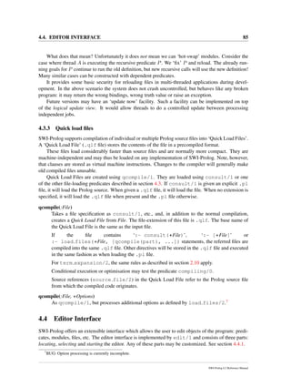 4.4. EDITOR INTERFACE 85
What does that mean? Unfortunately it does not mean we can ‘hot-swap’ modules. Consider the
case where thread A is executing the recursive predicate P. We ‘ﬁx’ P and reload. The already run-
ning goals for P continue to run the old deﬁnition, but new recursive calls will use the new deﬁnition!
Many similar cases can be constructed with dependent predicates.
It provides some basic security for reloading ﬁles in multi-threaded applications during devel-
opment. In the above scenario the system does not crash uncontrolled, but behaves like any broken
program: it may return the wrong bindings, wrong truth value or raise an exception.
Future versions may have an ‘update now’ facility. Such a facility can be implemented on top
of the logical update view. It would allow threads to do a controlled update between processing
independent jobs.
4.3.3 Quick load ﬁles
SWI-Prolog supports compilation of individual or multiple Prolog source ﬁles into ‘Quick Load Files’.
A ‘Quick Load File’ (.qlf ﬁle) stores the contents of the ﬁle in a precompiled format.
These ﬁles load considerably faster than source ﬁles and are normally more compact. They are
machine-independent and may thus be loaded on any implementation of SWI-Prolog. Note, however,
that clauses are stored as virtual machine instructions. Changes to the compiler will generally make
old compiled ﬁles unusable.
Quick Load Files are created using qcompile/1. They are loaded using consult/1 or one
of the other ﬁle-loading predicates described in section 4.3. If consult/1 is given an explicit .pl
ﬁle, it will load the Prolog source. When given a .qlf ﬁle, it will load the ﬁle. When no extension is
speciﬁed, it will load the .qlf ﬁle when present and the .pl ﬁle otherwise.
qcompile(:File)
Takes a ﬁle speciﬁcation as consult/1, etc., and, in addition to the normal compilation,
creates a Quick Load File from File. The ﬁle-extension of this ﬁle is .qlf. The base name of
the Quick Load File is the same as the input ﬁle.
If the ﬁle contains ‘:- consult(+File)’, ‘:- [+File]’ or
:- load files(+File, [qcompile(part), ...]) statements, the referred ﬁles are
compiled into the same .qlf ﬁle. Other directives will be stored in the .qlf ﬁle and executed
in the same fashion as when loading the .pl ﬁle.
For term expansion/2, the same rules as described in section 2.10 apply.
Conditional execution or optimisation may test the predicate compiling/0.
Source references (source file/2) in the Quick Load File refer to the Prolog source ﬁle
from which the compiled code originates.
qcompile(:File, +Options)
As qcompile/1, but processes additional options as deﬁned by load files/2.7
4.4 Editor Interface
SWI-Prolog offers an extensible interface which allows the user to edit objects of the program: predi-
cates, modules, ﬁles, etc. The editor interface is implemented by edit/1 and consists of three parts:
locating, selecting and starting the editor. Any of these parts may be customized. See section 4.4.1.
7
BUG: Option processing is currently incomplete.
SWI-Prolog 6.2 Reference Manual
 