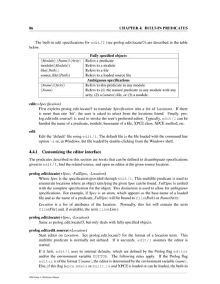 86 CHAPTER 4. BUILT-IN PREDICATES
The built-in edit speciﬁcations for edit/1 (see prolog edit:locate/3) are described in the table
below.
Fully speciﬁed objects
Module : Name / Arity Refers a predicate
module( Module ) Refers to a module
ﬁle( Path ) Refers to a ﬁle
source ﬁle( Path ) Refers to a loaded source ﬁle
Ambiguous speciﬁcations
Name / Arity Refers to this predicate in any module
Name Refers to (1) the named predicate in any module with any
arity, (2) a (source) ﬁle, or (3) a module.
edit(+Speciﬁcation)
First exploits prolog edit:locate/3 to translate Speciﬁcation into a list of Locations. If there
is more than one ‘hit’, the user is asked to select from the locations found. Finally, pro-
log edit:edit source/1 is used to invoke the user’s preferred editor. Typically, edit/1 can be
handed the name of a predicate, module, basename of a ﬁle, XPCE class, XPCE method, etc.
edit
Edit the ‘default’ ﬁle using edit/1. The default ﬁle is the ﬁle loaded with the command line
option -s or, in Windows, the ﬁle loaded by double-clicking from the Windows shell.
4.4.1 Customizing the editor interface
The predicates described in this section are hooks that can be deﬁned to disambiguate speciﬁcations
given to edit/1, ﬁnd the related source, and open an editor at the given source location.
prolog edit:locate(+Spec, -FullSpec, -Location)
Where Spec is the speciﬁcation provided through edit/1. This multiﬁle predicate is used to
enumerate locations where an object satisfying the given Spec can be found. FullSpec is uniﬁed
with the complete speciﬁcation for the object. This distinction is used to allow for ambiguous
speciﬁcations. For example, if Spec is an atom, which appears as the base-name of a loaded
ﬁle and as the name of a predicate, FullSpec will be bound to file(Path) or Name/Arity.
Location is a list of attributes of the location. Normally, this list will contain the term
file(File) and, if available, the term line(Line).
prolog edit:locate(+Spec, -Location)
Same as prolog edit:locate/3, but only deals with fully speciﬁed objects.
prolog edit:edit source(+Location)
Start editor on Location. See prolog edit:locate/3 for the format of a location term. This
multiﬁle predicate is normally not deﬁned. If it succeeds, edit/1 assumes the editor is
started.
If it fails, edit/1 uses its internal defaults, which are deﬁned by the Prolog ﬂag editor
and/or the environment variable EDITOR. The following rules apply. If the Prolog ﬂag
editor is of the format $ name , the editor is determined by the environment variable name .
Else, if this ﬂag is pce emacs or built in and XPCE is loaded or can be loaded, the built-in
SWI-Prolog 6.2 Reference Manual
 