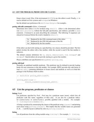 4.5. LIST THE PROGRAM, PREDICATES OR CLAUSES 87
Emacs clone is used. Else, if the environment EDITOR is set, this editor is used. Finally, vi is
used as default on Unix systems and notepad on Windows.
See the default user preferences ﬁle dotfiles/dotplrc for examples.
prolog edit:edit command(+Editor, -Command)
Determines how Editor is to be invoked using shell/1. Editor is the determined editor
(see edit source/1), without the full path speciﬁcation, and without a possible (.exe)
extension. Command is an atom describing the command. The following %-sequences are
relaced in Command before the result is handed to shell/1:
%e Replaced by the (OS) command name of the editor
%f Replaced by the (OS) full path name of the ﬁle
%d Replaced by the line number
If the editor can deal with starting at a speciﬁed line, two clauses should be provided. The ﬁrst
pattern invokes the editor with a line number, while the second is used if the line number is
unknown.
The default contains deﬁnitions for vi, emacs, emacsclient, vim, notepad∗ and
wordpad∗. Starred editors do not provide starting at a given line number.
Please contribute your speciﬁcations to bugs@swi-prolog.org.
prolog edit:load
Normally an undeﬁned multiﬁle predicate. This predicate may be deﬁned to provide loading
hooks for user extensions to the edit module. For example, XPCE provides the code below to
load swi edit, containing deﬁnitions to locate classes and methods as well as to bind this
package to the PceEmacs built-in editor.
:- multifile prolog_edit:load/0.
prolog_edit:load :-
ensure_loaded(library(swi_edit)).
4.5 List the program, predicates or clauses
listing(:Pred)
List predicates speciﬁed by Pred. Pred may be a predicate name (atom), which lists all
predicates with this name, regardless of their arity. It can also be a predicate indica-
tor ( name / arity or name // arity ), possibly qualiﬁed with a module. For example:
?- listing(lists:member/2)..
A listing is produced by enumerating the clauses of the predicate using clause/2 and printing
each clause using portray clause/1. This implies that the variable names are generated
(A, B, ...) and the layout is deﬁned by rules in portray clause/1.
listing
List all predicates from the calling module using listing/1. For example, ?- listing.
SWI-Prolog 6.2 Reference Manual
 