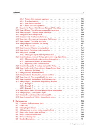Contents 7
A.8.2 Syntax of the predicate arguments . . . . . . . . . . . . . . . . . . . . . . . 344
A.8.3 Use of uniﬁcation . . . . . . . . . . . . . . . . . . . . . . . . . . . . . . . . 344
A.8.4 Non-linear constraints . . . . . . . . . . . . . . . . . . . . . . . . . . . . . 345
A.8.5 Status and known problems . . . . . . . . . . . . . . . . . . . . . . . . . . 345
A.9 library(csv): Process CSV (Comma-Separated Values) data . . . . . . . . . . . . . . 346
A.10 library(debug): Print debug messages and test assertions . . . . . . . . . . . . . . . 347
A.11 library(gensym): Generate unique identiﬁers . . . . . . . . . . . . . . . . . . . . . . 349
A.12 library(lists): List Manipulation . . . . . . . . . . . . . . . . . . . . . . . . . . . . 350
A.13 library(nb set): Non-backtrackable set . . . . . . . . . . . . . . . . . . . . . . . . . 354
A.14 library(www browser): Activating your Web-browser . . . . . . . . . . . . . . . . . 355
A.15 library(option): Option list processing . . . . . . . . . . . . . . . . . . . . . . . . . 355
A.16 library(optparse): command line parsing . . . . . . . . . . . . . . . . . . . . . . . . 357
A.16.1 Notes and tips . . . . . . . . . . . . . . . . . . . . . . . . . . . . . . . . . . 361
A.17 library(ordsets): Ordered set manipulation . . . . . . . . . . . . . . . . . . . . . . . 363
A.18 library(pairs): Operations on key-value lists . . . . . . . . . . . . . . . . . . . . . . 365
A.19 library(pio): Pure I/O . . . . . . . . . . . . . . . . . . . . . . . . . . . . . . . . . . 366
A.19.1 library(pure input): Pure Input from ﬁles . . . . . . . . . . . . . . . . . . . 366
A.20 library(predicate options): Declare option-processing of predicates . . . . . . . . . . 367
A.20.1 The strength and weakness of predicate options . . . . . . . . . . . . . . . . 367
A.20.2 Options as arguments or environment? . . . . . . . . . . . . . . . . . . . . . 368
A.20.3 Improving on the current situation . . . . . . . . . . . . . . . . . . . . . . . 369
A.21 library(prolog pack): A package manager for Prolog . . . . . . . . . . . . . . . . . 372
A.22 library(prolog xref): Cross-reference data collection library . . . . . . . . . . . . . . 374
A.22.1 Extending the library . . . . . . . . . . . . . . . . . . . . . . . . . . . . . . 375
A.23 library(random): Random numbers . . . . . . . . . . . . . . . . . . . . . . . . . . . 375
A.24 library(readutil): Reading lines, streams and ﬁles . . . . . . . . . . . . . . . . . . . 377
A.25 library(record): Access named ﬁelds in a term . . . . . . . . . . . . . . . . . . . . . 378
A.26 library(registry): Manipulating the Windows registry . . . . . . . . . . . . . . . . . 380
A.27 library(simplex): Solve linear programming problems . . . . . . . . . . . . . . . . . 381
A.27.1 Example 1 . . . . . . . . . . . . . . . . . . . . . . . . . . . . . . . . . . . 383
A.27.2 Example 2 . . . . . . . . . . . . . . . . . . . . . . . . . . . . . . . . . . . 383
A.27.3 Example 3 . . . . . . . . . . . . . . . . . . . . . . . . . . . . . . . . . . . 384
A.28 library(thread pool): Resource bounded thread management . . . . . . . . . . . . . 385
A.29 library(ugraphs): Unweighted Graphs . . . . . . . . . . . . . . . . . . . . . . . . . 387
A.30 library(url): Analysing and constructing URL . . . . . . . . . . . . . . . . . . . . . 390
A.31 library(varnumbers): Utilities for numbered terms . . . . . . . . . . . . . . . . . . . 392
B Hackers corner 394
B.1 Examining the Environment Stack . . . . . . . . . . . . . . . . . . . . . . . . . . . 394
B.2 Global cuts . . . . . . . . . . . . . . . . . . . . . . . . . . . . . . . . . . . . . . . 396
B.3 Intercepting the Tracer . . . . . . . . . . . . . . . . . . . . . . . . . . . . . . . . . 396
B.4 Adding context to errors: prolog exception hook . . . . . . . . . . . . . . . . . . . 398
B.5 Hooks using the exception predicate . . . . . . . . . . . . . . . . . . . . . . . . . . 399
B.6 Hooks for integrating libraries . . . . . . . . . . . . . . . . . . . . . . . . . . . . . 399
B.7 Hooks for loading ﬁles . . . . . . . . . . . . . . . . . . . . . . . . . . . . . . . . . 400
B.8 Readline Interaction . . . . . . . . . . . . . . . . . . . . . . . . . . . . . . . . . . . 401
SWI-Prolog 6.2 Reference Manual
 