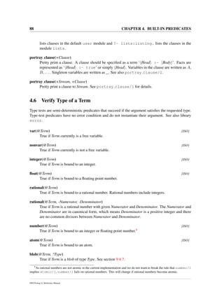 88 CHAPTER 4. BUILT-IN PREDICATES
lists clauses in the default user module and ?- lists:listing. lists the clauses in the
module lists.
portray clause(+Clause)
Pretty print a clause. A clause should be speciﬁed as a term ‘ Head :- Body ’. Facts are
represented as ‘ Head :- true’ or simply Head . Variables in the clause are written as A,
B, .... Singleton variables are written as _. See also portray clause/2.
portray clause(+Stream, +Clause)
Pretty print a clause to Stream. See portray clause/1 for details.
4.6 Verify Type of a Term
Type tests are semi-deterministic predicates that succeed if the argument satisﬁes the requested type.
Type-test predicates have no error condition and do not instantiate their argument. See also library
error.
var(@Term) [ISO]
True if Term currently is a free variable.
nonvar(@Term) [ISO]
True if Term currently is not a free variable.
integer(@Term) [ISO]
True if Term is bound to an integer.
ﬂoat(@Term) [ISO]
True if Term is bound to a ﬂoating point number.
rational(@Term)
True if Term is bound to a rational number. Rational numbers include integers.
rational(@Term, -Numerator, -Denominator)
True if Term is a rational number with given Numerator and Denominator. The Numerator and
Denominator are in canonical form, which means Denominator is a positive integer and there
are no common divisors between Numerator and Denominator.
number(@Term) [ISO]
True if Term is bound to an integer or ﬂoating point number.8
atom(@Term) [ISO]
True if Term is bound to an atom.
blob(@Term, ?Type)
True if Term is a blob of type Type. See section 9.4.7.
8
As rational numbers are not atomic in the current implementation and we do not want to break the rule that number/1
implies atomic/1, number/1 fails on rational numbers. This will change if rational numbers become atomic.
SWI-Prolog 6.2 Reference Manual
 