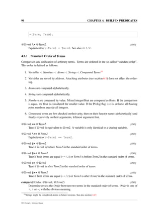 90 CHAPTER 4. BUILT-IN PREDICATES
=(Term, Term).
@Term1 = @Term2 [ISO]
Equivalent to +Term1 = Term2. See also dif/2.
4.7.1 Standard Order of Terms
Comparison and uniﬁcation of arbitrary terms. Terms are ordered in the so-called “standard order”.
This order is deﬁned as follows:
1. Variables < Numbers < Atoms < Strings < Compound Terms10
2. Variables are sorted by address. Attaching attributes (see section 6.1) does not affect the order-
ing.
3. Atoms are compared alphabetically.
4. Strings are compared alphabetically.
5. Numbers are compared by value. Mixed integer/ﬂoat are compared as ﬂoats. If the comparison
is equal, the ﬂoat is considered the smaller value. If the Prolog ﬂag iso is deﬁned, all ﬂoating
point numbers precede all integers.
6. Compound terms are ﬁrst checked on their arity, then on their functor name (alphabetically) and
ﬁnally recursively on their arguments, leftmost argument ﬁrst.
@Term1 == @Term2 [ISO]
True if Term1 is equivalent to Term2. A variable is only identical to a sharing variable.
@Term1 == @Term2 [ISO]
Equivalent to +Term1 == Term2.
@Term1 @< @Term2 [ISO]
True if Term1 is before Term2 in the standard order of terms.
@Term1 @=< @Term2 [ISO]
True if both terms are equal (==/2) or Term1 is before Term2 in the standard order of terms.
@Term1 @> @Term2 [ISO]
True if Term1 is after Term2 in the standard order of terms.
@Term1 @>= @Term2 [ISO]
True if both terms are equal (==/2) or Term1 is after Term2 in the standard order of terms.
compare(?Order, @Term1, @Term2) [ISO]
Determine or test the Order between two terms in the standard order of terms. Order is one of
<, > or =, with the obvious meaning.
10
Strings might be considered atoms in future versions. See also section 4.23
SWI-Prolog 6.2 Reference Manual
 