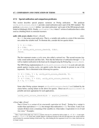 4.7. COMPARISON AND UNIFICATION OF TERMS 91
4.7.2 Special uniﬁcation and comparison predicates
This section describes special purpose variations on Prolog uniﬁcation. The predicate
unify with occurs check/2 provides sound uniﬁcation and is part of the ISO standard. The
predicate subsumes term/2 deﬁnes ‘one-sided uniﬁcation’ and is part of the ISO proposal estab-
lished in Edinburgh (2010). Finally, unifiable/3 is a ‘what-if’ version of uniﬁcation that is often
used as a building block in constraint reasoners.
unify with occurs check(+Term1, +Term2) [ISO]
As =/2, but using sound uniﬁcation. That is, a variable only uniﬁes to a term if this term does
not contain the variable itself. To illustrate this, consider the two queries below.
1 ?- A = f(A).
A = f(A).
2 ?- unify_with_occurs_check(A, f(A)).
false.
The ﬁrst statement creates a cyclic term, also called a rational tree. The second executes log-
ically sound uniﬁcation and thus fails. Note that the behaviour of uniﬁcation through =/2 as
well as implicit uniﬁcation in the head can be changed using the Prolog ﬂag occurs check.
The SWI-Prolog implementation of unify with occurs check/2 is cycle-safe and only
guards against creating cycles, not against cycles that may already be present in one of the
arguments. This is illustrated in the following two queries:
?- X = f(X), Y = X, unify_with_occurs_check(X, Y).
X = Y, Y = f(Y).
?- X = f(X), Y = f(Y), unify_with_occurs_check(X, Y).
X = Y, Y = f(Y).
Some other Prolog systems interpret unify with occurs check/2 as if deﬁned by the
clause below, causing failure on the above two queries. Direct use of acyclic term/1 is
portable and more appropriate for such applications.
unify_with_occurs_check(X,X) :- acyclic_term(X).
+Term1 =@= +Term2
True if Term1 is a variant of (or structurally equivalent to) Term2. Testing for a variant is
weaker than equivalence (==/2), but stronger than uniﬁcation (=/2). Two terms A and B are
variants iff there exists a renaming of the variables in A that makes A equivalent (==) to B and
vice versa.11 Examples:
11
Row 7 and 8 of this table may come as a surprise, but row 8 is satisﬁed by (left-to-right) A → C, B → A and (right-
to-left) C → A, A → B. If the same variable appears in different locations in the left and right term, the variant relation
can be broken by consistent binding of both terms. E.g., after binding the ﬁrst argument in row 8 to a value, both terms are
no longer variant.
SWI-Prolog 6.2 Reference Manual
 