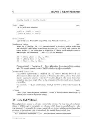 94 CHAPTER 4. BUILT-IN PREDICATES
Goal1, Goal2 :- Goal1, Goal2.
:Goal1 ; :Goal2 [ISO]
The ‘or’ predicate is deﬁned as:
Goal1 ; _Goal2 :- Goal1.
_Goal1 ; Goal2 :- Goal2.
:Goal1 | :Goal2
Equivalent to ;/2. Retained for compatibility only. New code should use ;/2.
:Condition -> :Action [ISO]
If-then and If-Then-Else. The ->/2 construct commits to the choices made at its left-hand
side, destroying choice-points created inside the clause (by ;/2), or by goals called by this
clause. Unlike !/0, the choice-point of the predicate as a whole (due to multiple clauses) is
not destroyed. The combination ;/2 and ->/2 acts as if deﬁned as:
If -> Then; _Else :- If, !, Then.
If -> _Then; Else :- !, Else.
If -> Then :- If, !, Then.
Please note that (If -> Then) acts as (If -> Then ; fail), making the construct fail if the condition
fails. This unusual semantics is part of the ISO and all de-facto Prolog standards.
:Condition *-> :Action ; :Else
This construct implements the so-called ‘soft-cut’. The control is deﬁned as follows: If Con-
dition succeeds at least once, the semantics is the same as (Condition, Action). If Condition
does not succeed, the semantics is that of (+ Condition, Else). In other words, if Condition
succeeds at least once, simply behave as the conjunction of Condition and Action, otherwise
execute Else.
The construct A *-> B, i.e. without an Else branch, is translated as the normal conjunction A,
B.17
+ :Goal [ISO]
True if ‘Goal’ cannot be proven (mnemonic: + refers to provable and the backslash () is
normally used to indicate negation in Prolog).
4.9 Meta-Call Predicates
Meta-call predicates are used to call terms constructed at run time. The basic meta-call mechanism
offered by SWI-Prolog is to use variables as a subclause (which should of course be bound to a valid
goal at runtime). A meta-call is slower than a normal call as it involves actually searching the database
at runtime for the predicate, while for normal calls this search is done at compile time.
17
BUG: The decompiler implemented by clause/2 returns this construct as a normal conjunction too.
SWI-Prolog 6.2 Reference Manual
 