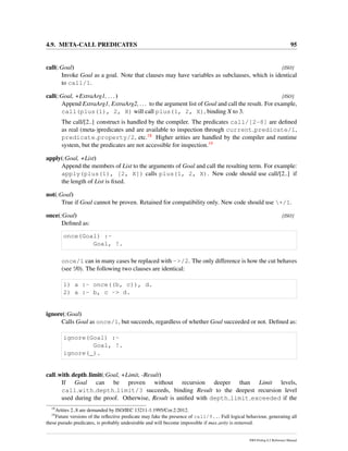 4.9. META-CALL PREDICATES 95
call(:Goal) [ISO]
Invoke Goal as a goal. Note that clauses may have variables as subclauses, which is identical
to call/1.
call(:Goal, +ExtraArg1, ...) [ISO]
Append ExtraArg1, ExtraArg2, ... to the argument list of Goal and call the result. For example,
call(plus(1), 2, X) will call plus(1, 2, X), binding X to 3.
The call/[2..] construct is handled by the compiler. The predicates call/[2-8] are deﬁned
as real (meta-)predicates and are available to inspection through current predicate/1,
predicate property/2, etc.18 Higher arities are handled by the compiler and runtime
system, but the predicates are not accessible for inspection.19
apply(:Goal, +List)
Append the members of List to the arguments of Goal and call the resulting term. For example:
apply(plus(1), [2, X]) calls plus(1, 2, X). New code should use call/[2..] if
the length of List is ﬁxed.
not(:Goal)
True if Goal cannot be proven. Retained for compatibility only. New code should use +/1.
once(:Goal) [ISO]
Deﬁned as:
once(Goal) :-
Goal, !.
once/1 can in many cases be replaced with ->/2. The only difference is how the cut behaves
(see !/0). The following two clauses are identical:
1) a :- once((b, c)), d.
2) a :- b, c -> d.
ignore(:Goal)
Calls Goal as once/1, but succeeds, regardless of whether Goal succeeded or not. Deﬁned as:
ignore(Goal) :-
Goal, !.
ignore(_).
call with depth limit(:Goal, +Limit, -Result)
If Goal can be proven without recursion deeper than Limit levels,
call with depth limit/3 succeeds, binding Result to the deepest recursion level
used during the proof. Otherwise, Result is uniﬁed with depth limit exceeded if the
18
Arities 2..8 are demanded by ISO/IEC 13211-1:1995/Cor.2:2012.
19
Future versions of the reﬂective predicate may fake the presence of call/9... Full logical behaviour, generating all
these pseudo predicates, is probably undesirable and will become impossible if max arity is removed.
SWI-Prolog 6.2 Reference Manual
 