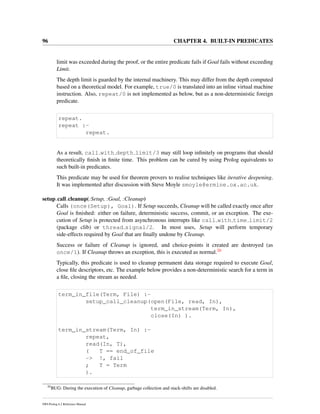 96 CHAPTER 4. BUILT-IN PREDICATES
limit was exceeded during the proof, or the entire predicate fails if Goal fails without exceeding
Limit.
The depth limit is guarded by the internal machinery. This may differ from the depth computed
based on a theoretical model. For example, true/0 is translated into an inline virtual machine
instruction. Also, repeat/0 is not implemented as below, but as a non-deterministic foreign
predicate.
repeat.
repeat :-
repeat.
As a result, call with depth limit/3 may still loop inﬁnitely on programs that should
theoretically ﬁnish in ﬁnite time. This problem can be cured by using Prolog equivalents to
such built-in predicates.
This predicate may be used for theorem provers to realise techniques like iterative deepening.
It was implemented after discussion with Steve Moyle smoyle@ermine.ox.ac.uk.
setup call cleanup(:Setup, :Goal, :Cleanup)
Calls (once(Setup), Goal). If Setup succeeds, Cleanup will be called exactly once after
Goal is ﬁnished: either on failure, deterministic success, commit, or an exception. The exe-
cution of Setup is protected from asynchronous interrupts like call with time limit/2
(package clib) or thread signal/2. In most uses, Setup will perform temporary
side-effects required by Goal that are ﬁnally undone by Cleanup.
Success or failure of Cleanup is ignored, and choice-points it created are destroyed (as
once/1). If Cleanup throws an exception, this is executed as normal.20
Typically, this predicate is used to cleanup permanent data storage required to execute Goal,
close ﬁle descriptors, etc. The example below provides a non-deterministic search for a term in
a ﬁle, closing the stream as needed.
term_in_file(Term, File) :-
setup_call_cleanup(open(File, read, In),
term_in_stream(Term, In),
close(In) ).
term_in_stream(Term, In) :-
repeat,
read(In, T),
( T == end_of_file
-> !, fail
; T = Term
).
20
BUG: During the execution of Cleanup, garbage collection and stack-shifts are disabled.
SWI-Prolog 6.2 Reference Manual
 