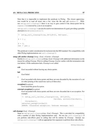 4.9. META-CALL PREDICATES 97
Note that it is impossible to implement this predicate in Prolog. The closest approxima-
tion would be to read all terms into a list, close the ﬁle and call member/2. With-
out setup call cleanup/3 there is no way to gain control if the choice-point left by
repeat/0 is removed by a cut or an exception.
setup call cleanup/3 can also be used to test determinism of a goal, providing a portable
alternative to deterministic/1:
?- setup_call_cleanup(true,(X=1;X=2), Det=yes).
X = 1 ;
X = 2,
Det = yes ;
This predicate is under consideration for inclusion into the ISO standard. For compatibility with
other Prolog implementations see call cleanup/2.
setup call catcher cleanup(:Setup, :Goal, +Catcher, :Cleanup)
Similar to setup call cleanup(Setup, Goal, Cleanup) with additional information on the
reason for calling Cleanup. Prior to calling Cleanup, Catcher uniﬁes with the termination code
(see below). If this uniﬁcation fails, Cleanup is not called.
exit
Goal succeeded without leaving any choice-points.
fail
Goal failed.
!
Goal succeeded with choice-points and these are now discarded by the execution of a cut
(or other pruning of the search tree such as if-then-else).
exception(Exception)
Goal raised the given Exception.
external exception(Exception)
Goal succeeded with choice-points and these are now discarded due to an exception. For
example:
?- setup_call_catcher_cleanup(true, (X=1;X=2),
Catcher, writeln(Catcher)),
throw(ball).
external_exception(ball)
ERROR: Unhandled exception: Unknown message: ball
call cleanup(:Goal, :Cleanup)
Same as setup call cleanup(true, Goal, Cleanup). This is provided for compatibility
with a number of other Prolog implementations only. Do not use call cleanup/2 if
you perform side-effects prior to calling that will be undone by Cleanup. Instead, use
setup call cleanup/3 with an appropriate ﬁrst argument to perform those side-effects.
SWI-Prolog 6.2 Reference Manual
 